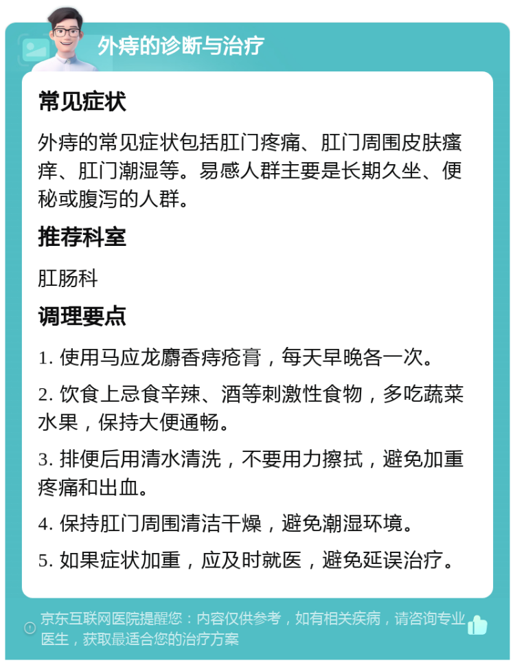 外痔的诊断与治疗 常见症状 外痔的常见症状包括肛门疼痛、肛门周围皮肤瘙痒、肛门潮湿等。易感人群主要是长期久坐、便秘或腹泻的人群。 推荐科室 肛肠科 调理要点 1. 使用马应龙麝香痔疮膏，每天早晚各一次。 2. 饮食上忌食辛辣、酒等刺激性食物，多吃蔬菜水果，保持大便通畅。 3. 排便后用清水清洗，不要用力擦拭，避免加重疼痛和出血。 4. 保持肛门周围清洁干燥，避免潮湿环境。 5. 如果症状加重，应及时就医，避免延误治疗。