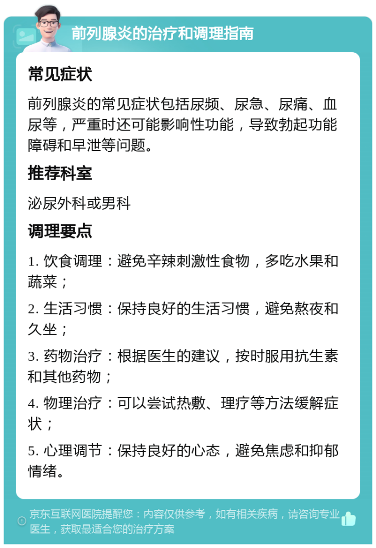 前列腺炎的治疗和调理指南 常见症状 前列腺炎的常见症状包括尿频、尿急、尿痛、血尿等，严重时还可能影响性功能，导致勃起功能障碍和早泄等问题。 推荐科室 泌尿外科或男科 调理要点 1. 饮食调理：避免辛辣刺激性食物，多吃水果和蔬菜； 2. 生活习惯：保持良好的生活习惯，避免熬夜和久坐； 3. 药物治疗：根据医生的建议，按时服用抗生素和其他药物； 4. 物理治疗：可以尝试热敷、理疗等方法缓解症状； 5. 心理调节：保持良好的心态，避免焦虑和抑郁情绪。