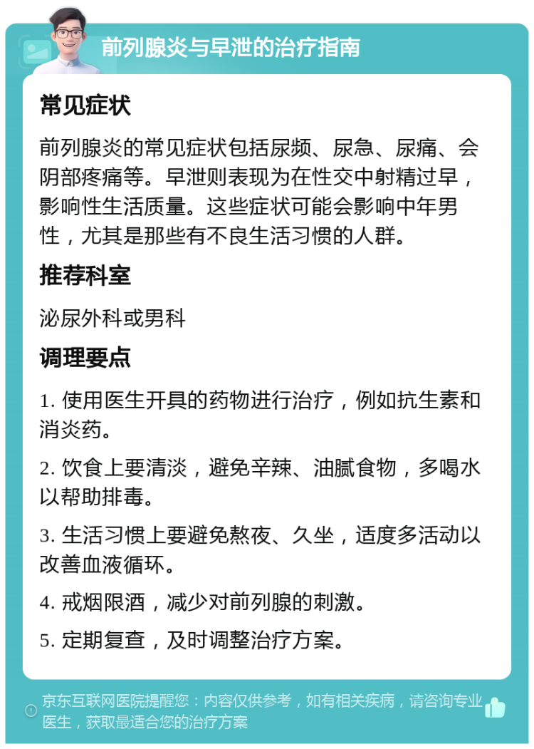 前列腺炎与早泄的治疗指南 常见症状 前列腺炎的常见症状包括尿频、尿急、尿痛、会阴部疼痛等。早泄则表现为在性交中射精过早，影响性生活质量。这些症状可能会影响中年男性，尤其是那些有不良生活习惯的人群。 推荐科室 泌尿外科或男科 调理要点 1. 使用医生开具的药物进行治疗，例如抗生素和消炎药。 2. 饮食上要清淡，避免辛辣、油腻食物，多喝水以帮助排毒。 3. 生活习惯上要避免熬夜、久坐，适度多活动以改善血液循环。 4. 戒烟限酒，减少对前列腺的刺激。 5. 定期复查，及时调整治疗方案。