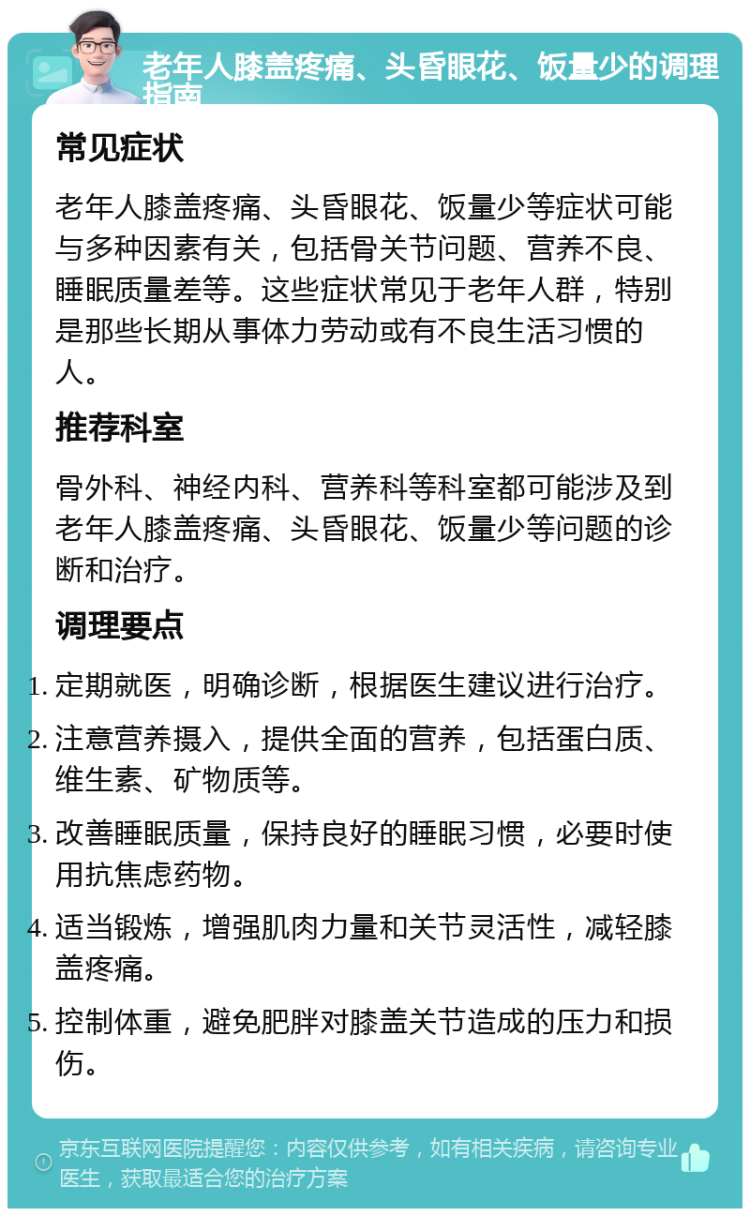 老年人膝盖疼痛、头昏眼花、饭量少的调理指南 常见症状 老年人膝盖疼痛、头昏眼花、饭量少等症状可能与多种因素有关，包括骨关节问题、营养不良、睡眠质量差等。这些症状常见于老年人群，特别是那些长期从事体力劳动或有不良生活习惯的人。 推荐科室 骨外科、神经内科、营养科等科室都可能涉及到老年人膝盖疼痛、头昏眼花、饭量少等问题的诊断和治疗。 调理要点 定期就医，明确诊断，根据医生建议进行治疗。 注意营养摄入，提供全面的营养，包括蛋白质、维生素、矿物质等。 改善睡眠质量，保持良好的睡眠习惯，必要时使用抗焦虑药物。 适当锻炼，增强肌肉力量和关节灵活性，减轻膝盖疼痛。 控制体重，避免肥胖对膝盖关节造成的压力和损伤。