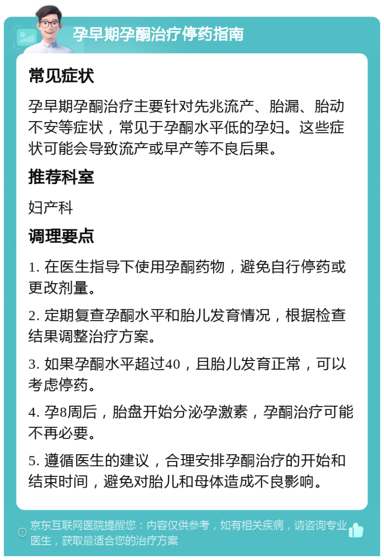 孕早期孕酮治疗停药指南 常见症状 孕早期孕酮治疗主要针对先兆流产、胎漏、胎动不安等症状，常见于孕酮水平低的孕妇。这些症状可能会导致流产或早产等不良后果。 推荐科室 妇产科 调理要点 1. 在医生指导下使用孕酮药物，避免自行停药或更改剂量。 2. 定期复查孕酮水平和胎儿发育情况，根据检查结果调整治疗方案。 3. 如果孕酮水平超过40，且胎儿发育正常，可以考虑停药。 4. 孕8周后，胎盘开始分泌孕激素，孕酮治疗可能不再必要。 5. 遵循医生的建议，合理安排孕酮治疗的开始和结束时间，避免对胎儿和母体造成不良影响。