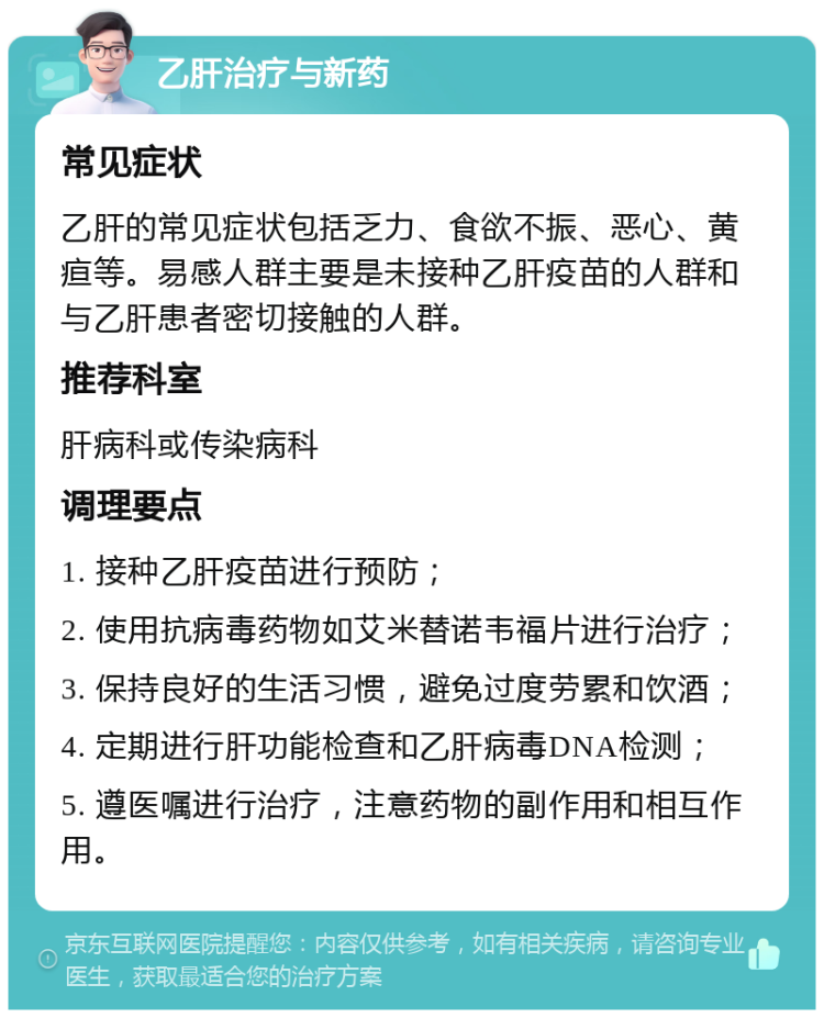 乙肝治疗与新药 常见症状 乙肝的常见症状包括乏力、食欲不振、恶心、黄疸等。易感人群主要是未接种乙肝疫苗的人群和与乙肝患者密切接触的人群。 推荐科室 肝病科或传染病科 调理要点 1. 接种乙肝疫苗进行预防； 2. 使用抗病毒药物如艾米替诺韦福片进行治疗； 3. 保持良好的生活习惯，避免过度劳累和饮酒； 4. 定期进行肝功能检查和乙肝病毒DNA检测； 5. 遵医嘱进行治疗，注意药物的副作用和相互作用。