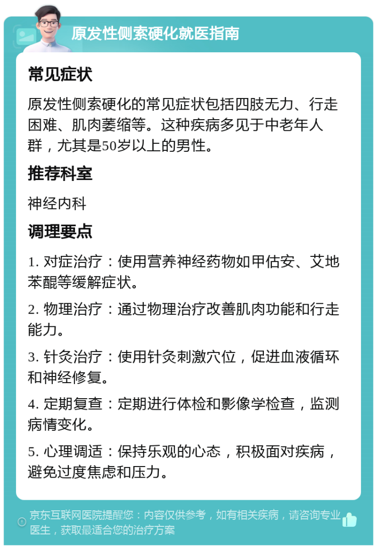 原发性侧索硬化就医指南 常见症状 原发性侧索硬化的常见症状包括四肢无力、行走困难、肌肉萎缩等。这种疾病多见于中老年人群，尤其是50岁以上的男性。 推荐科室 神经内科 调理要点 1. 对症治疗：使用营养神经药物如甲估安、艾地苯醌等缓解症状。 2. 物理治疗：通过物理治疗改善肌肉功能和行走能力。 3. 针灸治疗：使用针灸刺激穴位，促进血液循环和神经修复。 4. 定期复查：定期进行体检和影像学检查，监测病情变化。 5. 心理调适：保持乐观的心态，积极面对疾病，避免过度焦虑和压力。