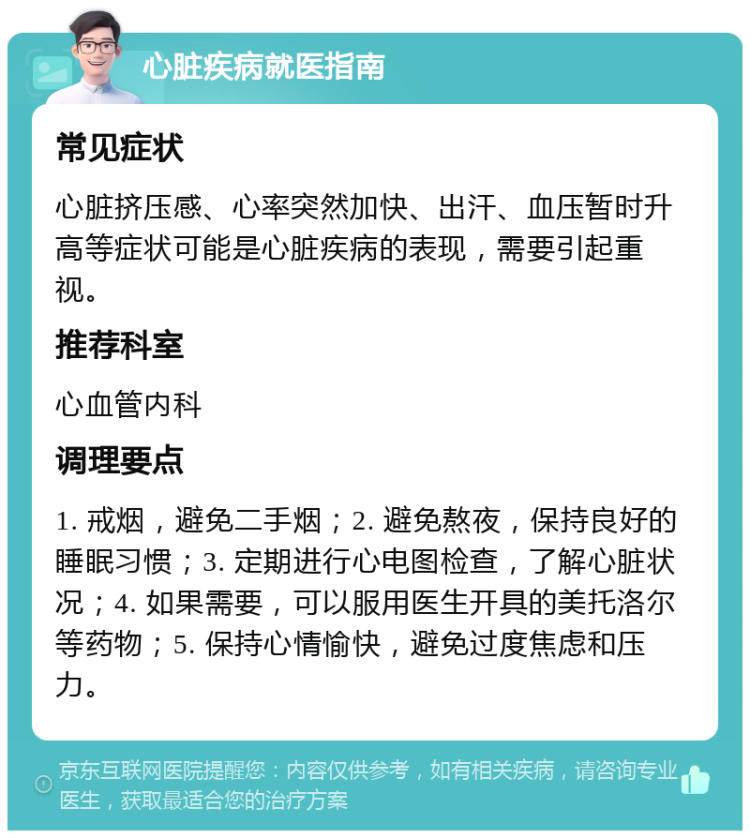 心脏疾病就医指南 常见症状 心脏挤压感、心率突然加快、出汗、血压暂时升高等症状可能是心脏疾病的表现，需要引起重视。 推荐科室 心血管内科 调理要点 1. 戒烟，避免二手烟；2. 避免熬夜，保持良好的睡眠习惯；3. 定期进行心电图检查，了解心脏状况；4. 如果需要，可以服用医生开具的美托洛尔等药物；5. 保持心情愉快，避免过度焦虑和压力。