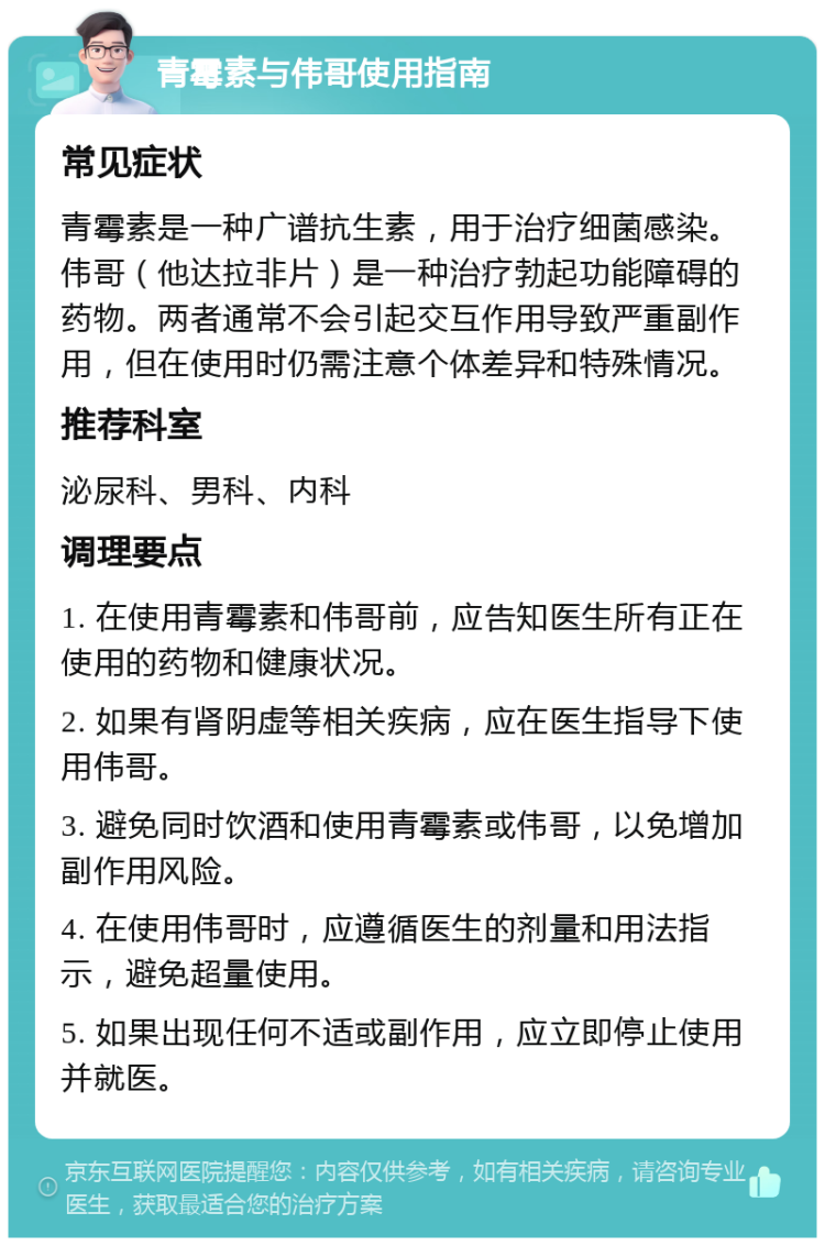 青霉素与伟哥使用指南 常见症状 青霉素是一种广谱抗生素，用于治疗细菌感染。伟哥（他达拉非片）是一种治疗勃起功能障碍的药物。两者通常不会引起交互作用导致严重副作用，但在使用时仍需注意个体差异和特殊情况。 推荐科室 泌尿科、男科、内科 调理要点 1. 在使用青霉素和伟哥前，应告知医生所有正在使用的药物和健康状况。 2. 如果有肾阴虚等相关疾病，应在医生指导下使用伟哥。 3. 避免同时饮酒和使用青霉素或伟哥，以免增加副作用风险。 4. 在使用伟哥时，应遵循医生的剂量和用法指示，避免超量使用。 5. 如果出现任何不适或副作用，应立即停止使用并就医。