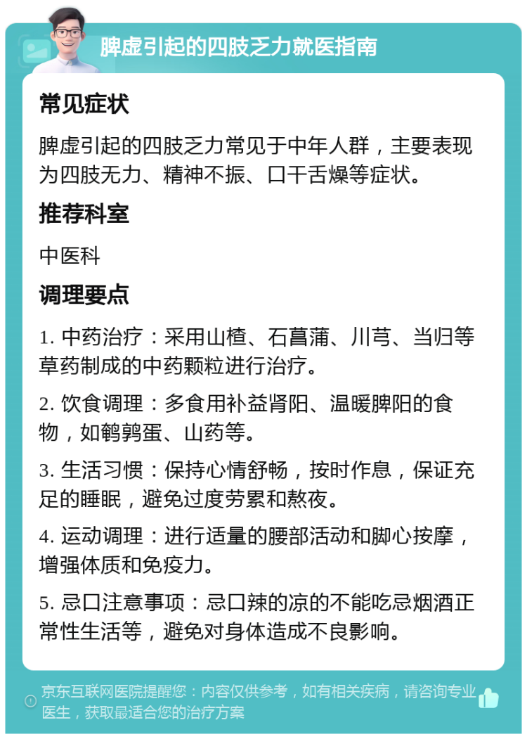 脾虚引起的四肢乏力就医指南 常见症状 脾虚引起的四肢乏力常见于中年人群，主要表现为四肢无力、精神不振、口干舌燥等症状。 推荐科室 中医科 调理要点 1. 中药治疗：采用山楂、石菖蒲、川芎、当归等草药制成的中药颗粒进行治疗。 2. 饮食调理：多食用补益肾阳、温暖脾阳的食物，如鹌鹑蛋、山药等。 3. 生活习惯：保持心情舒畅，按时作息，保证充足的睡眠，避免过度劳累和熬夜。 4. 运动调理：进行适量的腰部活动和脚心按摩，增强体质和免疫力。 5. 忌口注意事项：忌口辣的凉的不能吃忌烟酒正常性生活等，避免对身体造成不良影响。