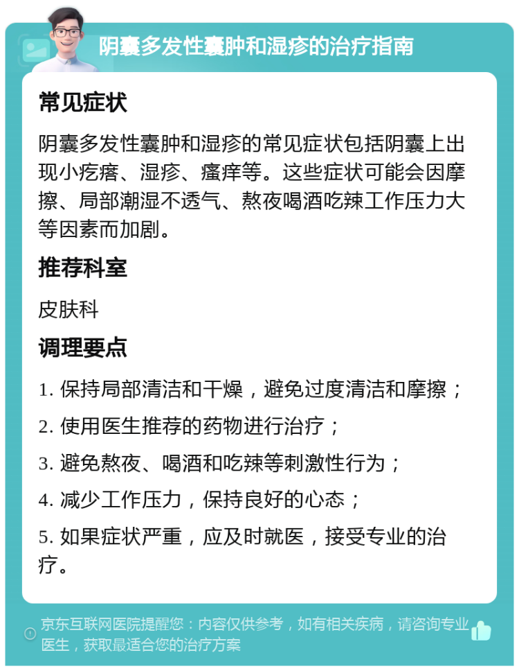 阴囊多发性囊肿和湿疹的治疗指南 常见症状 阴囊多发性囊肿和湿疹的常见症状包括阴囊上出现小疙瘩、湿疹、瘙痒等。这些症状可能会因摩擦、局部潮湿不透气、熬夜喝酒吃辣工作压力大等因素而加剧。 推荐科室 皮肤科 调理要点 1. 保持局部清洁和干燥，避免过度清洁和摩擦； 2. 使用医生推荐的药物进行治疗； 3. 避免熬夜、喝酒和吃辣等刺激性行为； 4. 减少工作压力，保持良好的心态； 5. 如果症状严重，应及时就医，接受专业的治疗。