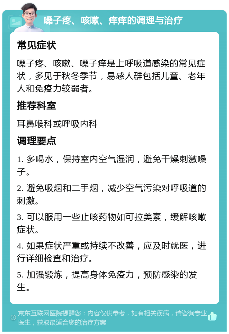 嗓子疼、咳嗽、痒痒的调理与治疗 常见症状 嗓子疼、咳嗽、嗓子痒是上呼吸道感染的常见症状，多见于秋冬季节，易感人群包括儿童、老年人和免疫力较弱者。 推荐科室 耳鼻喉科或呼吸内科 调理要点 1. 多喝水，保持室内空气湿润，避免干燥刺激嗓子。 2. 避免吸烟和二手烟，减少空气污染对呼吸道的刺激。 3. 可以服用一些止咳药物如可拉美素，缓解咳嗽症状。 4. 如果症状严重或持续不改善，应及时就医，进行详细检查和治疗。 5. 加强锻炼，提高身体免疫力，预防感染的发生。