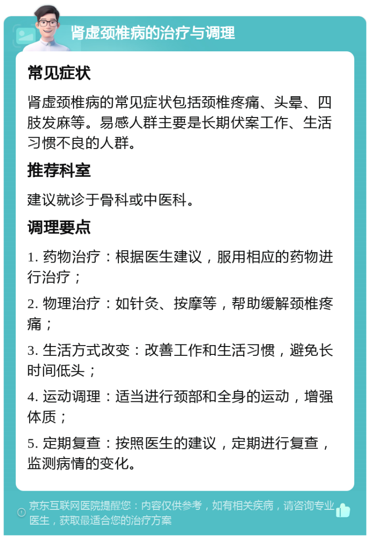 肾虚颈椎病的治疗与调理 常见症状 肾虚颈椎病的常见症状包括颈椎疼痛、头晕、四肢发麻等。易感人群主要是长期伏案工作、生活习惯不良的人群。 推荐科室 建议就诊于骨科或中医科。 调理要点 1. 药物治疗：根据医生建议，服用相应的药物进行治疗； 2. 物理治疗：如针灸、按摩等，帮助缓解颈椎疼痛； 3. 生活方式改变：改善工作和生活习惯，避免长时间低头； 4. 运动调理：适当进行颈部和全身的运动，增强体质； 5. 定期复查：按照医生的建议，定期进行复查，监测病情的变化。