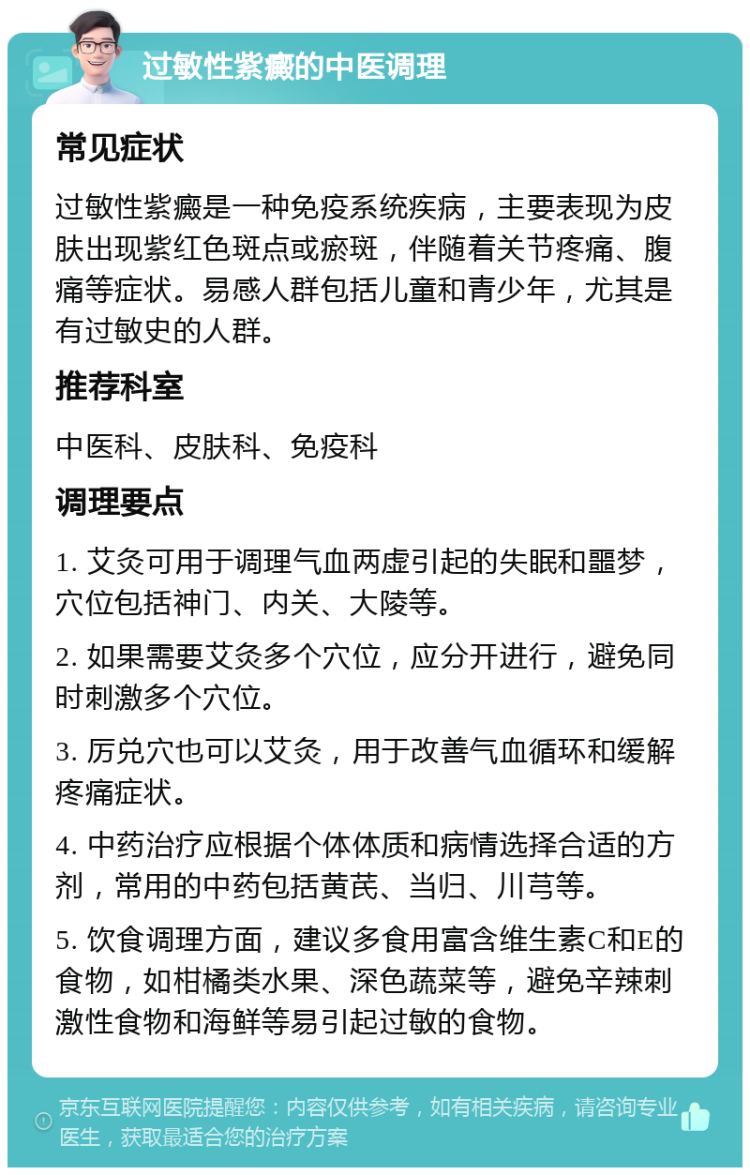 过敏性紫癜的中医调理 常见症状 过敏性紫癜是一种免疫系统疾病，主要表现为皮肤出现紫红色斑点或瘀斑，伴随着关节疼痛、腹痛等症状。易感人群包括儿童和青少年，尤其是有过敏史的人群。 推荐科室 中医科、皮肤科、免疫科 调理要点 1. 艾灸可用于调理气血两虚引起的失眠和噩梦，穴位包括神门、内关、大陵等。 2. 如果需要艾灸多个穴位，应分开进行，避免同时刺激多个穴位。 3. 厉兑穴也可以艾灸，用于改善气血循环和缓解疼痛症状。 4. 中药治疗应根据个体体质和病情选择合适的方剂，常用的中药包括黄芪、当归、川芎等。 5. 饮食调理方面，建议多食用富含维生素C和E的食物，如柑橘类水果、深色蔬菜等，避免辛辣刺激性食物和海鲜等易引起过敏的食物。