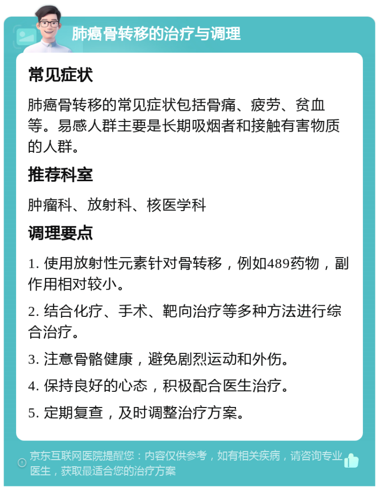 肺癌骨转移的治疗与调理 常见症状 肺癌骨转移的常见症状包括骨痛、疲劳、贫血等。易感人群主要是长期吸烟者和接触有害物质的人群。 推荐科室 肿瘤科、放射科、核医学科 调理要点 1. 使用放射性元素针对骨转移，例如489药物，副作用相对较小。 2. 结合化疗、手术、靶向治疗等多种方法进行综合治疗。 3. 注意骨骼健康，避免剧烈运动和外伤。 4. 保持良好的心态，积极配合医生治疗。 5. 定期复查，及时调整治疗方案。