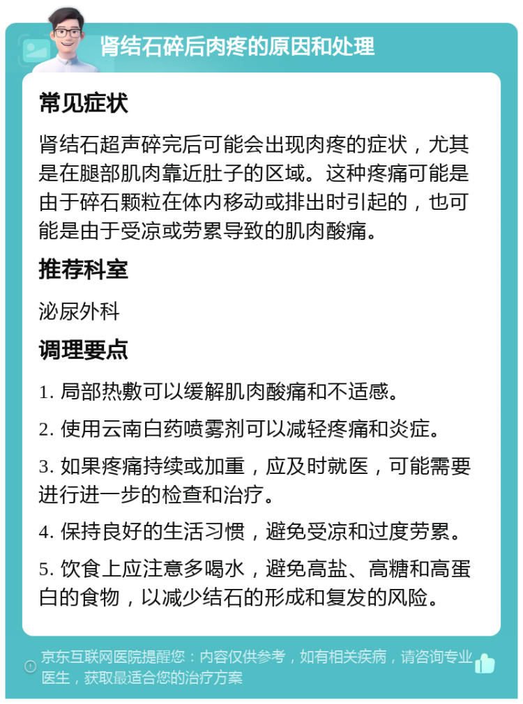 肾结石碎后肉疼的原因和处理 常见症状 肾结石超声碎完后可能会出现肉疼的症状，尤其是在腿部肌肉靠近肚子的区域。这种疼痛可能是由于碎石颗粒在体内移动或排出时引起的，也可能是由于受凉或劳累导致的肌肉酸痛。 推荐科室 泌尿外科 调理要点 1. 局部热敷可以缓解肌肉酸痛和不适感。 2. 使用云南白药喷雾剂可以减轻疼痛和炎症。 3. 如果疼痛持续或加重，应及时就医，可能需要进行进一步的检查和治疗。 4. 保持良好的生活习惯，避免受凉和过度劳累。 5. 饮食上应注意多喝水，避免高盐、高糖和高蛋白的食物，以减少结石的形成和复发的风险。