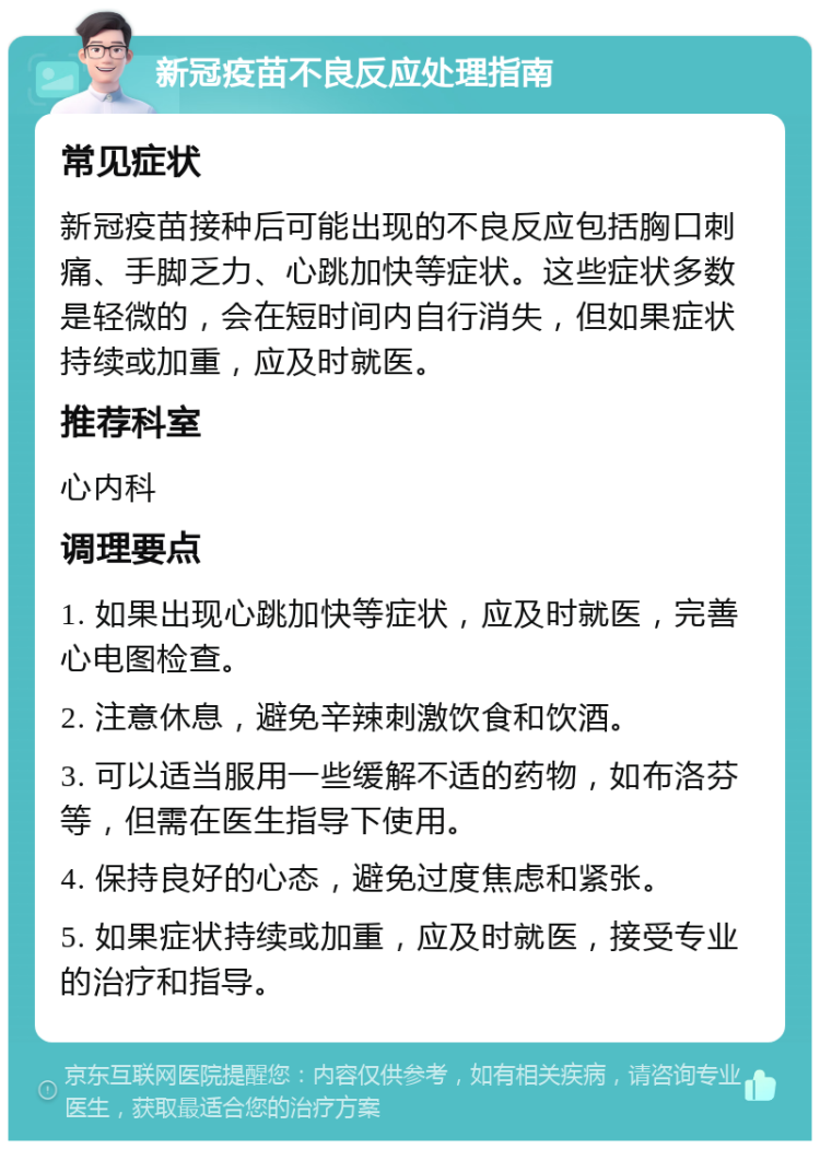 新冠疫苗不良反应处理指南 常见症状 新冠疫苗接种后可能出现的不良反应包括胸口刺痛、手脚乏力、心跳加快等症状。这些症状多数是轻微的，会在短时间内自行消失，但如果症状持续或加重，应及时就医。 推荐科室 心内科 调理要点 1. 如果出现心跳加快等症状，应及时就医，完善心电图检查。 2. 注意休息，避免辛辣刺激饮食和饮酒。 3. 可以适当服用一些缓解不适的药物，如布洛芬等，但需在医生指导下使用。 4. 保持良好的心态，避免过度焦虑和紧张。 5. 如果症状持续或加重，应及时就医，接受专业的治疗和指导。