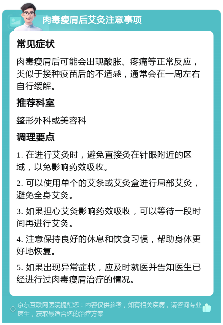 肉毒瘦肩后艾灸注意事项 常见症状 肉毒瘦肩后可能会出现酸胀、疼痛等正常反应，类似于接种疫苗后的不适感，通常会在一周左右自行缓解。 推荐科室 整形外科或美容科 调理要点 1. 在进行艾灸时，避免直接灸在针眼附近的区域，以免影响药效吸收。 2. 可以使用单个的艾条或艾灸盒进行局部艾灸，避免全身艾灸。 3. 如果担心艾灸影响药效吸收，可以等待一段时间再进行艾灸。 4. 注意保持良好的休息和饮食习惯，帮助身体更好地恢复。 5. 如果出现异常症状，应及时就医并告知医生已经进行过肉毒瘦肩治疗的情况。