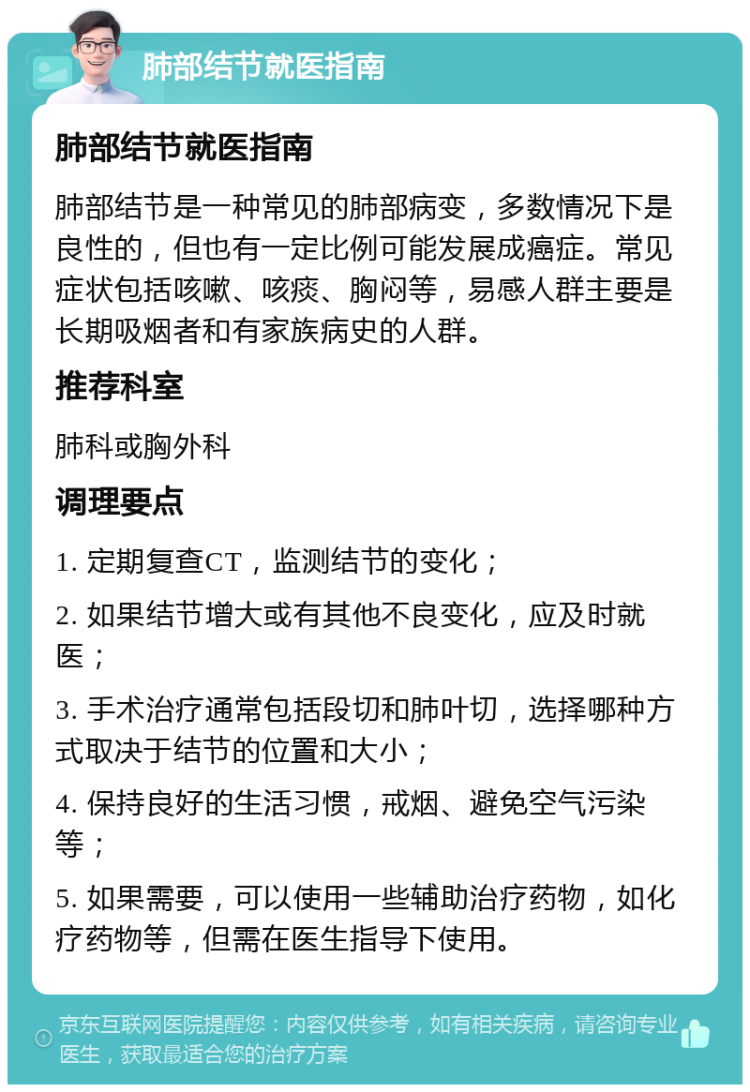 肺部结节就医指南 肺部结节就医指南 肺部结节是一种常见的肺部病变，多数情况下是良性的，但也有一定比例可能发展成癌症。常见症状包括咳嗽、咳痰、胸闷等，易感人群主要是长期吸烟者和有家族病史的人群。 推荐科室 肺科或胸外科 调理要点 1. 定期复查CT，监测结节的变化； 2. 如果结节增大或有其他不良变化，应及时就医； 3. 手术治疗通常包括段切和肺叶切，选择哪种方式取决于结节的位置和大小； 4. 保持良好的生活习惯，戒烟、避免空气污染等； 5. 如果需要，可以使用一些辅助治疗药物，如化疗药物等，但需在医生指导下使用。