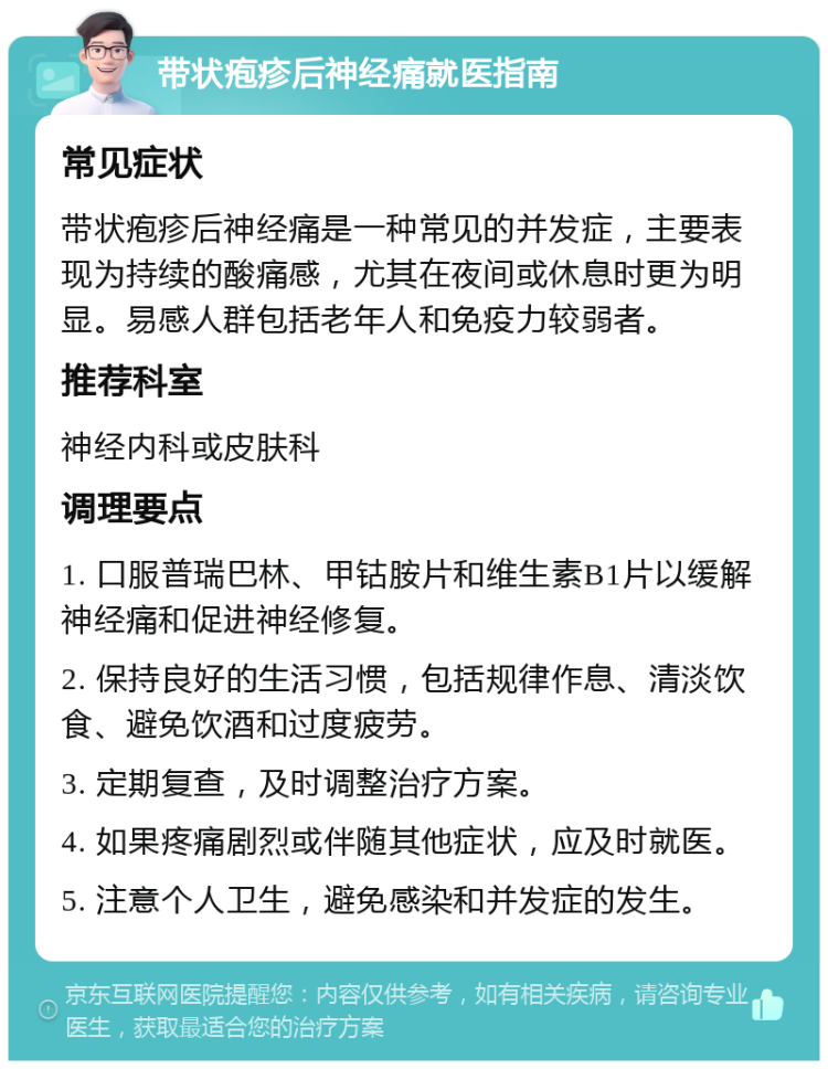 带状疱疹后神经痛就医指南 常见症状 带状疱疹后神经痛是一种常见的并发症，主要表现为持续的酸痛感，尤其在夜间或休息时更为明显。易感人群包括老年人和免疫力较弱者。 推荐科室 神经内科或皮肤科 调理要点 1. 口服普瑞巴林、甲钴胺片和维生素B1片以缓解神经痛和促进神经修复。 2. 保持良好的生活习惯，包括规律作息、清淡饮食、避免饮酒和过度疲劳。 3. 定期复查，及时调整治疗方案。 4. 如果疼痛剧烈或伴随其他症状，应及时就医。 5. 注意个人卫生，避免感染和并发症的发生。