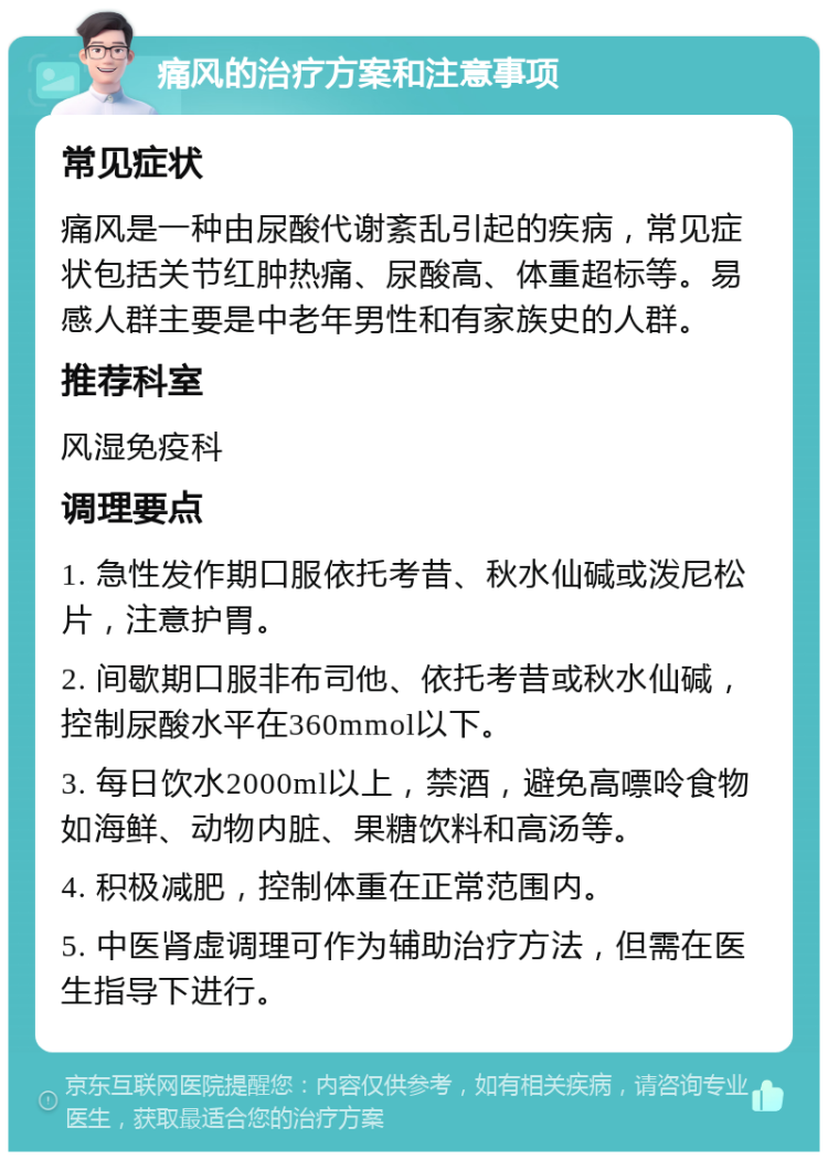 痛风的治疗方案和注意事项 常见症状 痛风是一种由尿酸代谢紊乱引起的疾病，常见症状包括关节红肿热痛、尿酸高、体重超标等。易感人群主要是中老年男性和有家族史的人群。 推荐科室 风湿免疫科 调理要点 1. 急性发作期口服依托考昔、秋水仙碱或泼尼松片，注意护胃。 2. 间歇期口服非布司他、依托考昔或秋水仙碱，控制尿酸水平在360mmol以下。 3. 每日饮水2000ml以上，禁酒，避免高嘌呤食物如海鲜、动物内脏、果糖饮料和高汤等。 4. 积极减肥，控制体重在正常范围内。 5. 中医肾虚调理可作为辅助治疗方法，但需在医生指导下进行。