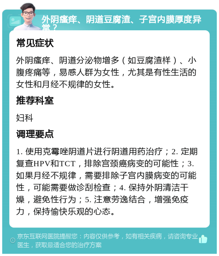 外阴瘙痒、阴道豆腐渣、子宫内膜厚度异常？ 常见症状 外阴瘙痒、阴道分泌物增多（如豆腐渣样）、小腹疼痛等，易感人群为女性，尤其是有性生活的女性和月经不规律的女性。 推荐科室 妇科 调理要点 1. 使用克霉唑阴道片进行阴道用药治疗；2. 定期复查HPV和TCT，排除宫颈癌病变的可能性；3. 如果月经不规律，需要排除子宫内膜病变的可能性，可能需要做诊刮检查；4. 保持外阴清洁干燥，避免性行为；5. 注意劳逸结合，增强免疫力，保持愉快乐观的心态。