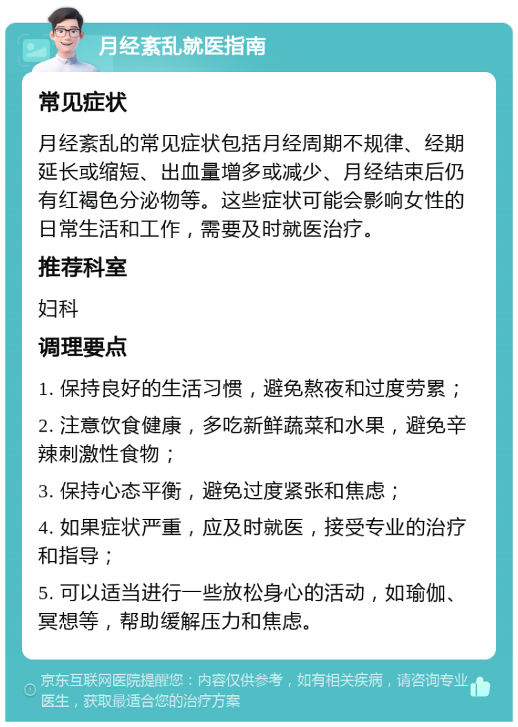 月经紊乱就医指南 常见症状 月经紊乱的常见症状包括月经周期不规律、经期延长或缩短、出血量增多或减少、月经结束后仍有红褐色分泌物等。这些症状可能会影响女性的日常生活和工作，需要及时就医治疗。 推荐科室 妇科 调理要点 1. 保持良好的生活习惯，避免熬夜和过度劳累； 2. 注意饮食健康，多吃新鲜蔬菜和水果，避免辛辣刺激性食物； 3. 保持心态平衡，避免过度紧张和焦虑； 4. 如果症状严重，应及时就医，接受专业的治疗和指导； 5. 可以适当进行一些放松身心的活动，如瑜伽、冥想等，帮助缓解压力和焦虑。