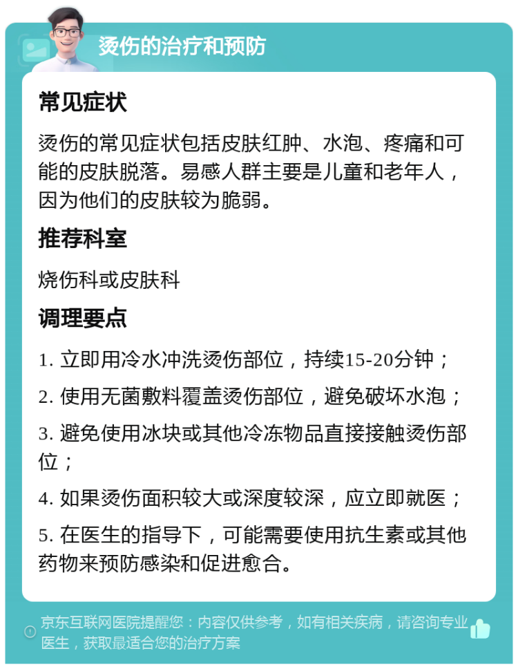 烫伤的治疗和预防 常见症状 烫伤的常见症状包括皮肤红肿、水泡、疼痛和可能的皮肤脱落。易感人群主要是儿童和老年人，因为他们的皮肤较为脆弱。 推荐科室 烧伤科或皮肤科 调理要点 1. 立即用冷水冲洗烫伤部位，持续15-20分钟； 2. 使用无菌敷料覆盖烫伤部位，避免破坏水泡； 3. 避免使用冰块或其他冷冻物品直接接触烫伤部位； 4. 如果烫伤面积较大或深度较深，应立即就医； 5. 在医生的指导下，可能需要使用抗生素或其他药物来预防感染和促进愈合。