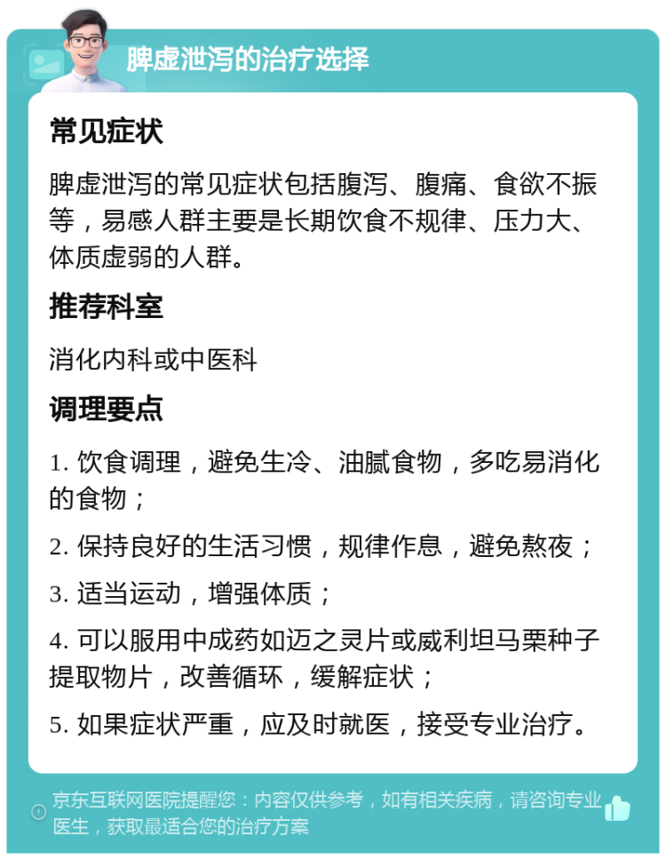 脾虚泄泻的治疗选择 常见症状 脾虚泄泻的常见症状包括腹泻、腹痛、食欲不振等，易感人群主要是长期饮食不规律、压力大、体质虚弱的人群。 推荐科室 消化内科或中医科 调理要点 1. 饮食调理，避免生冷、油腻食物，多吃易消化的食物； 2. 保持良好的生活习惯，规律作息，避免熬夜； 3. 适当运动，增强体质； 4. 可以服用中成药如迈之灵片或威利坦马栗种子提取物片，改善循环，缓解症状； 5. 如果症状严重，应及时就医，接受专业治疗。