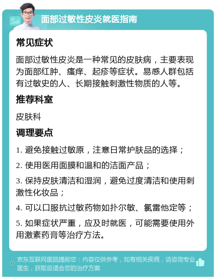 面部过敏性皮炎就医指南 常见症状 面部过敏性皮炎是一种常见的皮肤病，主要表现为面部红肿、瘙痒、起疹等症状。易感人群包括有过敏史的人、长期接触刺激性物质的人等。 推荐科室 皮肤科 调理要点 1. 避免接触过敏原，注意日常护肤品的选择； 2. 使用医用面膜和温和的洁面产品； 3. 保持皮肤清洁和湿润，避免过度清洁和使用刺激性化妆品； 4. 可以口服抗过敏药物如扑尔敏、氯雷他定等； 5. 如果症状严重，应及时就医，可能需要使用外用激素药膏等治疗方法。