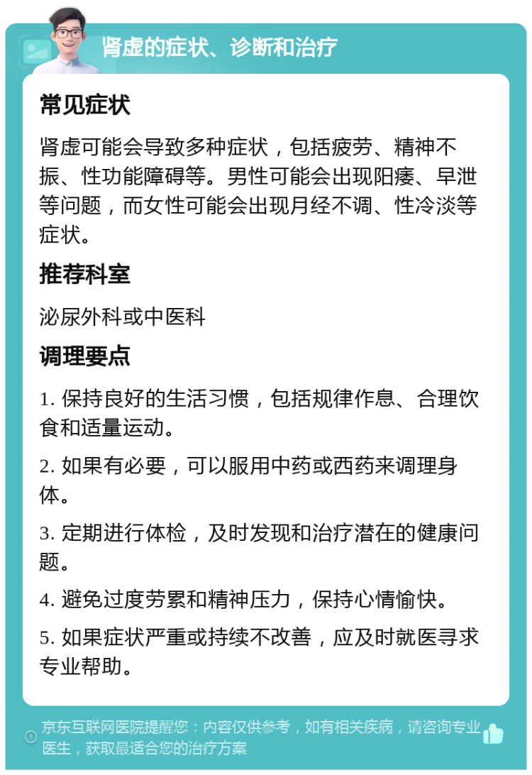 肾虚的症状、诊断和治疗 常见症状 肾虚可能会导致多种症状，包括疲劳、精神不振、性功能障碍等。男性可能会出现阳痿、早泄等问题，而女性可能会出现月经不调、性冷淡等症状。 推荐科室 泌尿外科或中医科 调理要点 1. 保持良好的生活习惯，包括规律作息、合理饮食和适量运动。 2. 如果有必要，可以服用中药或西药来调理身体。 3. 定期进行体检，及时发现和治疗潜在的健康问题。 4. 避免过度劳累和精神压力，保持心情愉快。 5. 如果症状严重或持续不改善，应及时就医寻求专业帮助。