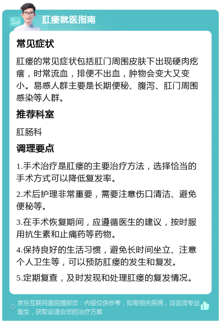 肛瘘就医指南 常见症状 肛瘘的常见症状包括肛门周围皮肤下出现硬肉疙瘩，时常流血，排便不出血，肿物会变大又变小。易感人群主要是长期便秘、腹泻、肛门周围感染等人群。 推荐科室 肛肠科 调理要点 1.手术治疗是肛瘘的主要治疗方法，选择恰当的手术方式可以降低复发率。 2.术后护理非常重要，需要注意伤口清洁、避免便秘等。 3.在手术恢复期间，应遵循医生的建议，按时服用抗生素和止痛药等药物。 4.保持良好的生活习惯，避免长时间坐立、注意个人卫生等，可以预防肛瘘的发生和复发。 5.定期复查，及时发现和处理肛瘘的复发情况。