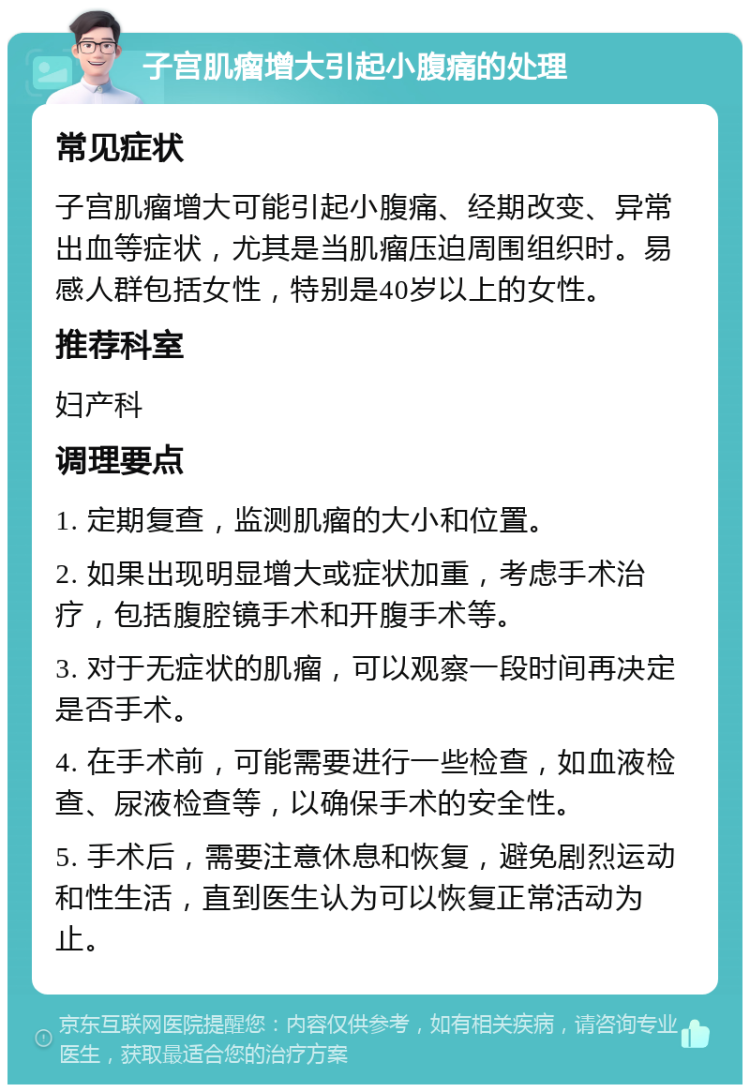 子宫肌瘤增大引起小腹痛的处理 常见症状 子宫肌瘤增大可能引起小腹痛、经期改变、异常出血等症状，尤其是当肌瘤压迫周围组织时。易感人群包括女性，特别是40岁以上的女性。 推荐科室 妇产科 调理要点 1. 定期复查，监测肌瘤的大小和位置。 2. 如果出现明显增大或症状加重，考虑手术治疗，包括腹腔镜手术和开腹手术等。 3. 对于无症状的肌瘤，可以观察一段时间再决定是否手术。 4. 在手术前，可能需要进行一些检查，如血液检查、尿液检查等，以确保手术的安全性。 5. 手术后，需要注意休息和恢复，避免剧烈运动和性生活，直到医生认为可以恢复正常活动为止。