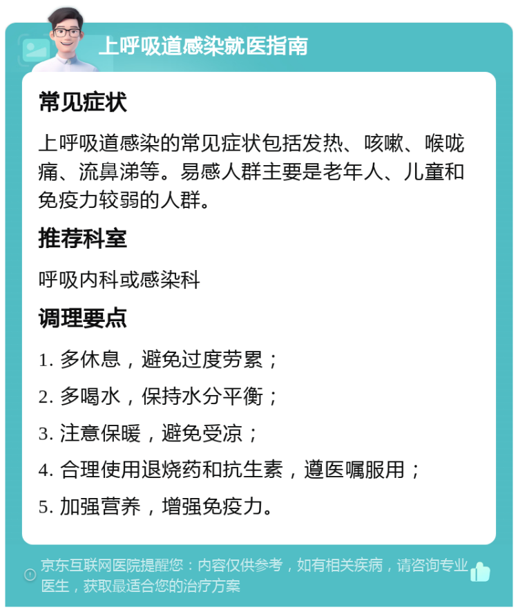 上呼吸道感染就医指南 常见症状 上呼吸道感染的常见症状包括发热、咳嗽、喉咙痛、流鼻涕等。易感人群主要是老年人、儿童和免疫力较弱的人群。 推荐科室 呼吸内科或感染科 调理要点 1. 多休息，避免过度劳累； 2. 多喝水，保持水分平衡； 3. 注意保暖，避免受凉； 4. 合理使用退烧药和抗生素，遵医嘱服用； 5. 加强营养，增强免疫力。