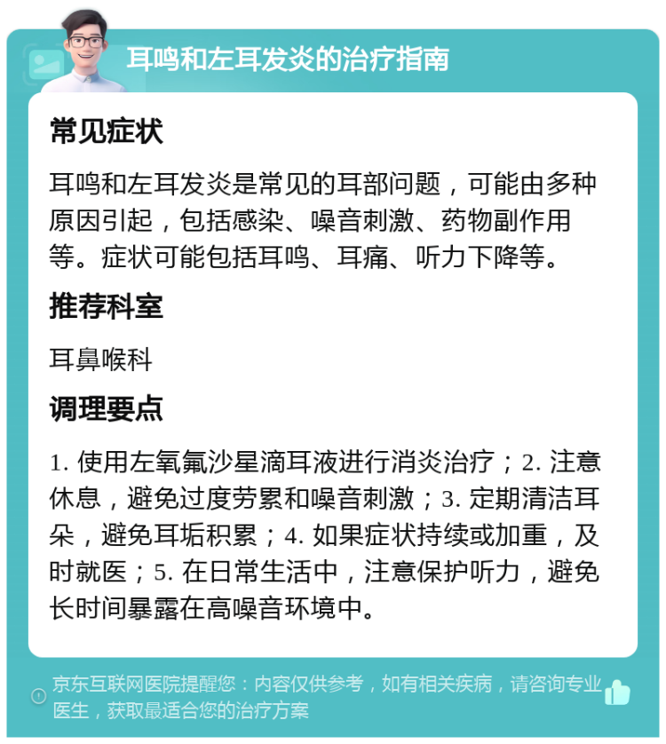 耳鸣和左耳发炎的治疗指南 常见症状 耳鸣和左耳发炎是常见的耳部问题，可能由多种原因引起，包括感染、噪音刺激、药物副作用等。症状可能包括耳鸣、耳痛、听力下降等。 推荐科室 耳鼻喉科 调理要点 1. 使用左氧氟沙星滴耳液进行消炎治疗；2. 注意休息，避免过度劳累和噪音刺激；3. 定期清洁耳朵，避免耳垢积累；4. 如果症状持续或加重，及时就医；5. 在日常生活中，注意保护听力，避免长时间暴露在高噪音环境中。