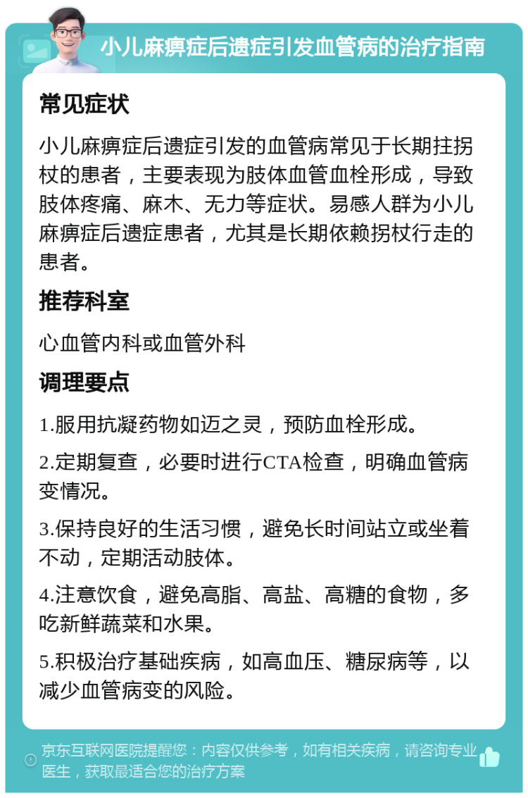 小儿麻痹症后遗症引发血管病的治疗指南 常见症状 小儿麻痹症后遗症引发的血管病常见于长期拄拐杖的患者，主要表现为肢体血管血栓形成，导致肢体疼痛、麻木、无力等症状。易感人群为小儿麻痹症后遗症患者，尤其是长期依赖拐杖行走的患者。 推荐科室 心血管内科或血管外科 调理要点 1.服用抗凝药物如迈之灵，预防血栓形成。 2.定期复查，必要时进行CTA检查，明确血管病变情况。 3.保持良好的生活习惯，避免长时间站立或坐着不动，定期活动肢体。 4.注意饮食，避免高脂、高盐、高糖的食物，多吃新鲜蔬菜和水果。 5.积极治疗基础疾病，如高血压、糖尿病等，以减少血管病变的风险。