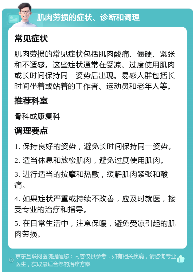 肌肉劳损的症状、诊断和调理 常见症状 肌肉劳损的常见症状包括肌肉酸痛、僵硬、紧张和不适感。这些症状通常在受凉、过度使用肌肉或长时间保持同一姿势后出现。易感人群包括长时间坐着或站着的工作者、运动员和老年人等。 推荐科室 骨科或康复科 调理要点 1. 保持良好的姿势，避免长时间保持同一姿势。 2. 适当休息和放松肌肉，避免过度使用肌肉。 3. 进行适当的按摩和热敷，缓解肌肉紧张和酸痛。 4. 如果症状严重或持续不改善，应及时就医，接受专业的治疗和指导。 5. 在日常生活中，注意保暖，避免受凉引起的肌肉劳损。