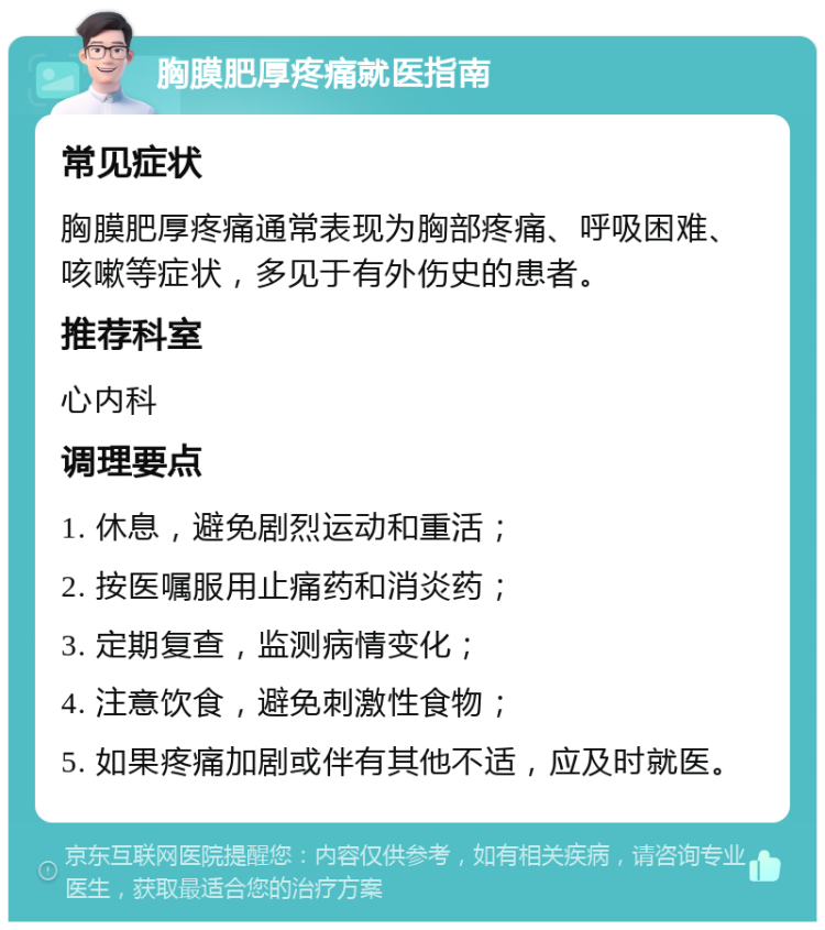 胸膜肥厚疼痛就医指南 常见症状 胸膜肥厚疼痛通常表现为胸部疼痛、呼吸困难、咳嗽等症状，多见于有外伤史的患者。 推荐科室 心内科 调理要点 1. 休息，避免剧烈运动和重活； 2. 按医嘱服用止痛药和消炎药； 3. 定期复查，监测病情变化； 4. 注意饮食，避免刺激性食物； 5. 如果疼痛加剧或伴有其他不适，应及时就医。