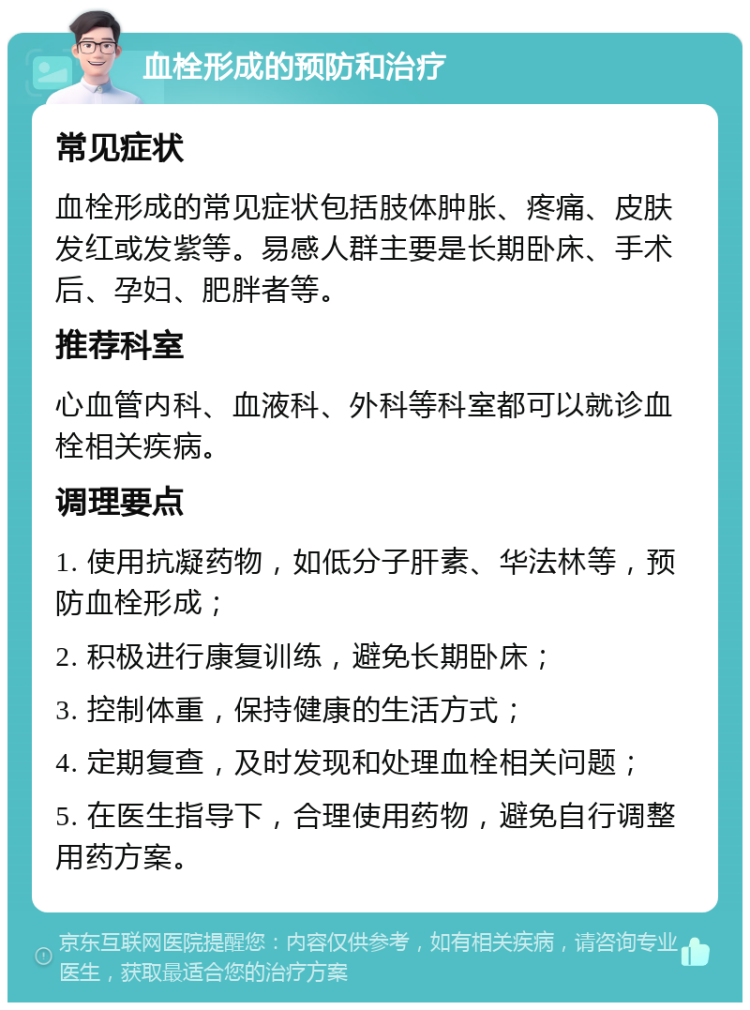 血栓形成的预防和治疗 常见症状 血栓形成的常见症状包括肢体肿胀、疼痛、皮肤发红或发紫等。易感人群主要是长期卧床、手术后、孕妇、肥胖者等。 推荐科室 心血管内科、血液科、外科等科室都可以就诊血栓相关疾病。 调理要点 1. 使用抗凝药物，如低分子肝素、华法林等，预防血栓形成； 2. 积极进行康复训练，避免长期卧床； 3. 控制体重，保持健康的生活方式； 4. 定期复查，及时发现和处理血栓相关问题； 5. 在医生指导下，合理使用药物，避免自行调整用药方案。