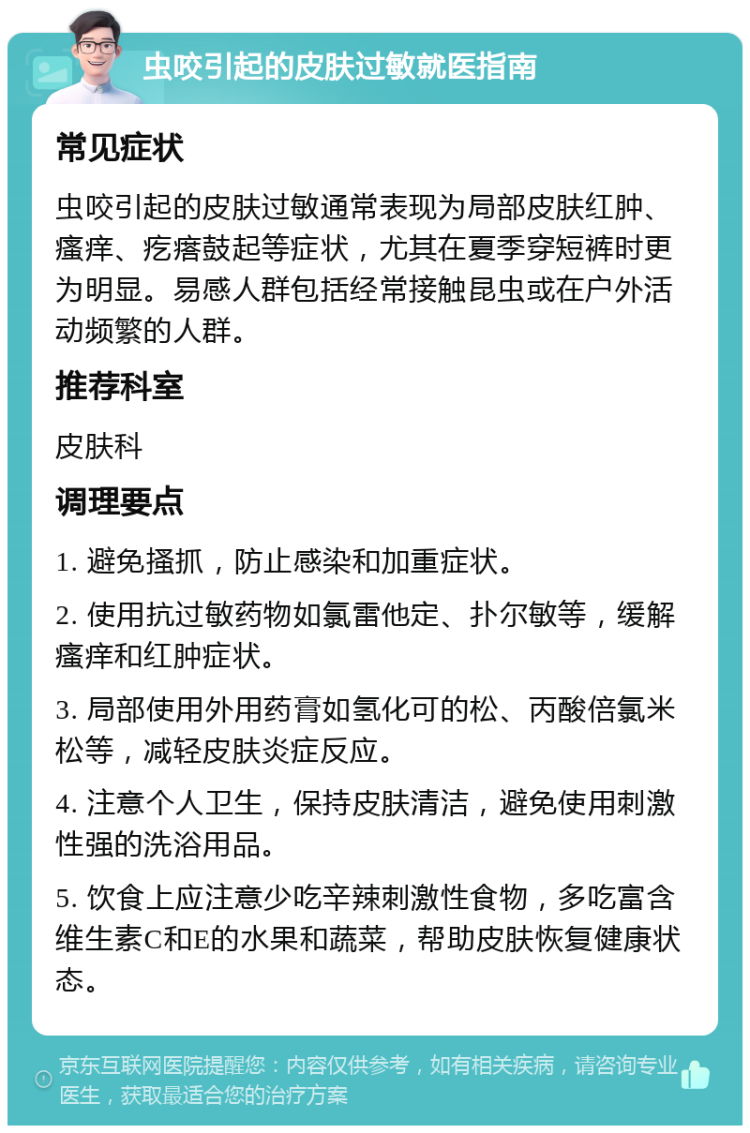 虫咬引起的皮肤过敏就医指南 常见症状 虫咬引起的皮肤过敏通常表现为局部皮肤红肿、瘙痒、疙瘩鼓起等症状，尤其在夏季穿短裤时更为明显。易感人群包括经常接触昆虫或在户外活动频繁的人群。 推荐科室 皮肤科 调理要点 1. 避免搔抓，防止感染和加重症状。 2. 使用抗过敏药物如氯雷他定、扑尔敏等，缓解瘙痒和红肿症状。 3. 局部使用外用药膏如氢化可的松、丙酸倍氯米松等，减轻皮肤炎症反应。 4. 注意个人卫生，保持皮肤清洁，避免使用刺激性强的洗浴用品。 5. 饮食上应注意少吃辛辣刺激性食物，多吃富含维生素C和E的水果和蔬菜，帮助皮肤恢复健康状态。