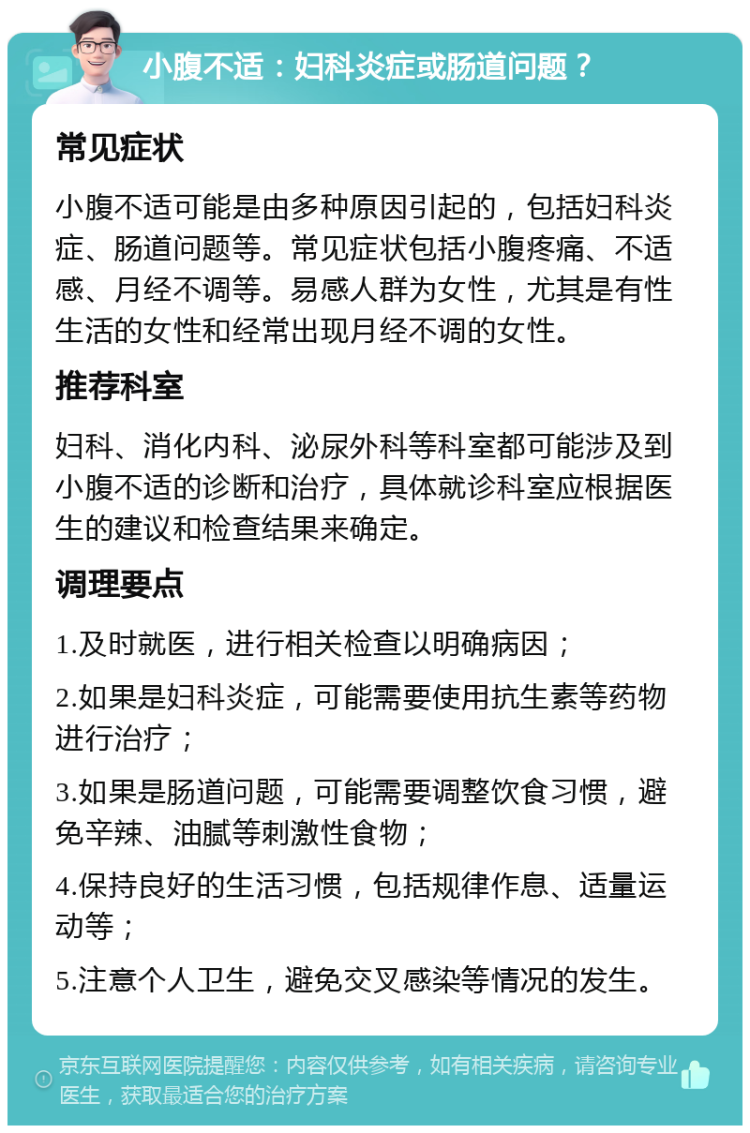 小腹不适：妇科炎症或肠道问题？ 常见症状 小腹不适可能是由多种原因引起的，包括妇科炎症、肠道问题等。常见症状包括小腹疼痛、不适感、月经不调等。易感人群为女性，尤其是有性生活的女性和经常出现月经不调的女性。 推荐科室 妇科、消化内科、泌尿外科等科室都可能涉及到小腹不适的诊断和治疗，具体就诊科室应根据医生的建议和检查结果来确定。 调理要点 1.及时就医，进行相关检查以明确病因； 2.如果是妇科炎症，可能需要使用抗生素等药物进行治疗； 3.如果是肠道问题，可能需要调整饮食习惯，避免辛辣、油腻等刺激性食物； 4.保持良好的生活习惯，包括规律作息、适量运动等； 5.注意个人卫生，避免交叉感染等情况的发生。