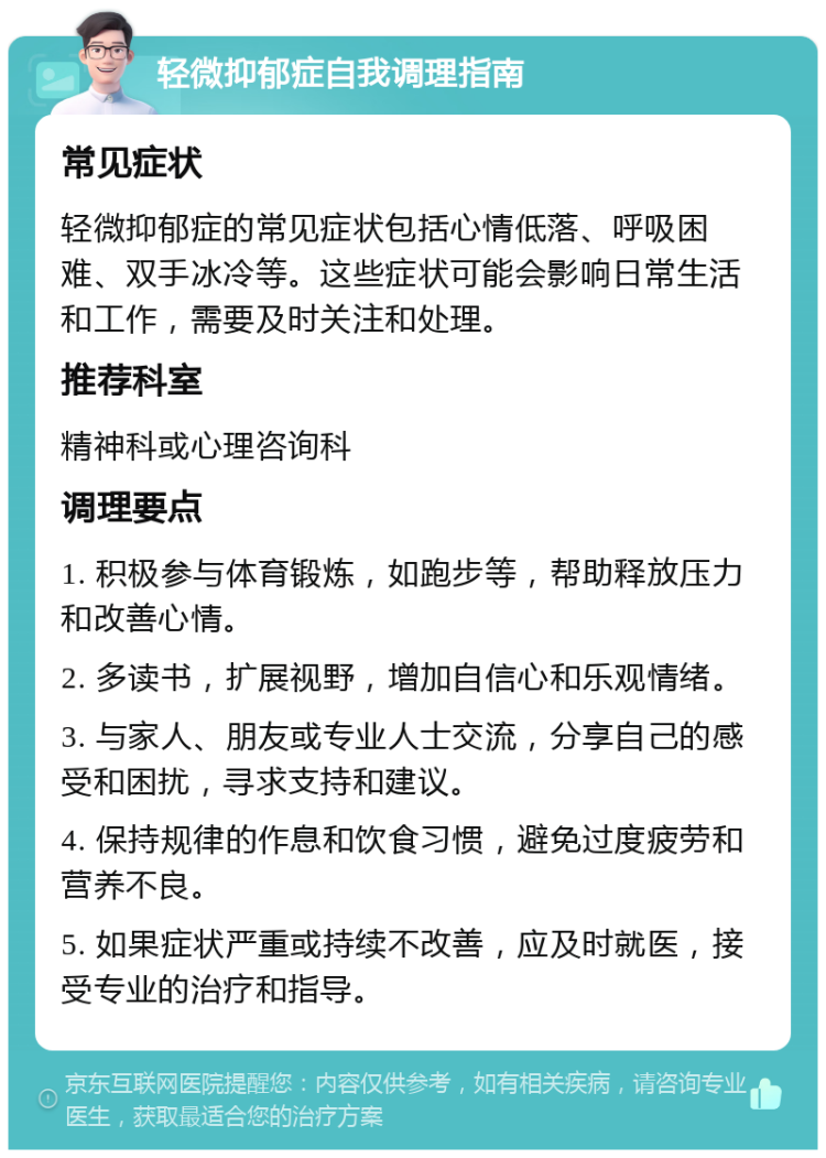 轻微抑郁症自我调理指南 常见症状 轻微抑郁症的常见症状包括心情低落、呼吸困难、双手冰冷等。这些症状可能会影响日常生活和工作，需要及时关注和处理。 推荐科室 精神科或心理咨询科 调理要点 1. 积极参与体育锻炼，如跑步等，帮助释放压力和改善心情。 2. 多读书，扩展视野，增加自信心和乐观情绪。 3. 与家人、朋友或专业人士交流，分享自己的感受和困扰，寻求支持和建议。 4. 保持规律的作息和饮食习惯，避免过度疲劳和营养不良。 5. 如果症状严重或持续不改善，应及时就医，接受专业的治疗和指导。