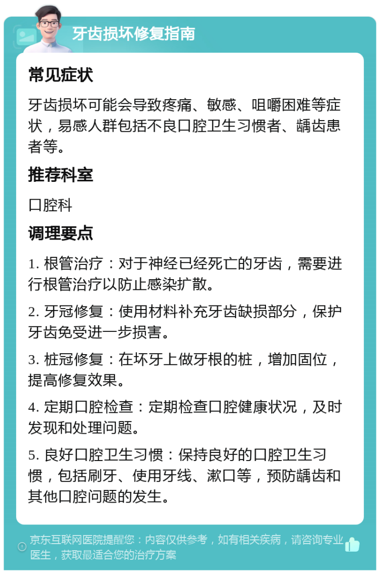 牙齿损坏修复指南 常见症状 牙齿损坏可能会导致疼痛、敏感、咀嚼困难等症状，易感人群包括不良口腔卫生习惯者、龋齿患者等。 推荐科室 口腔科 调理要点 1. 根管治疗：对于神经已经死亡的牙齿，需要进行根管治疗以防止感染扩散。 2. 牙冠修复：使用材料补充牙齿缺损部分，保护牙齿免受进一步损害。 3. 桩冠修复：在坏牙上做牙根的桩，增加固位，提高修复效果。 4. 定期口腔检查：定期检查口腔健康状况，及时发现和处理问题。 5. 良好口腔卫生习惯：保持良好的口腔卫生习惯，包括刷牙、使用牙线、漱口等，预防龋齿和其他口腔问题的发生。