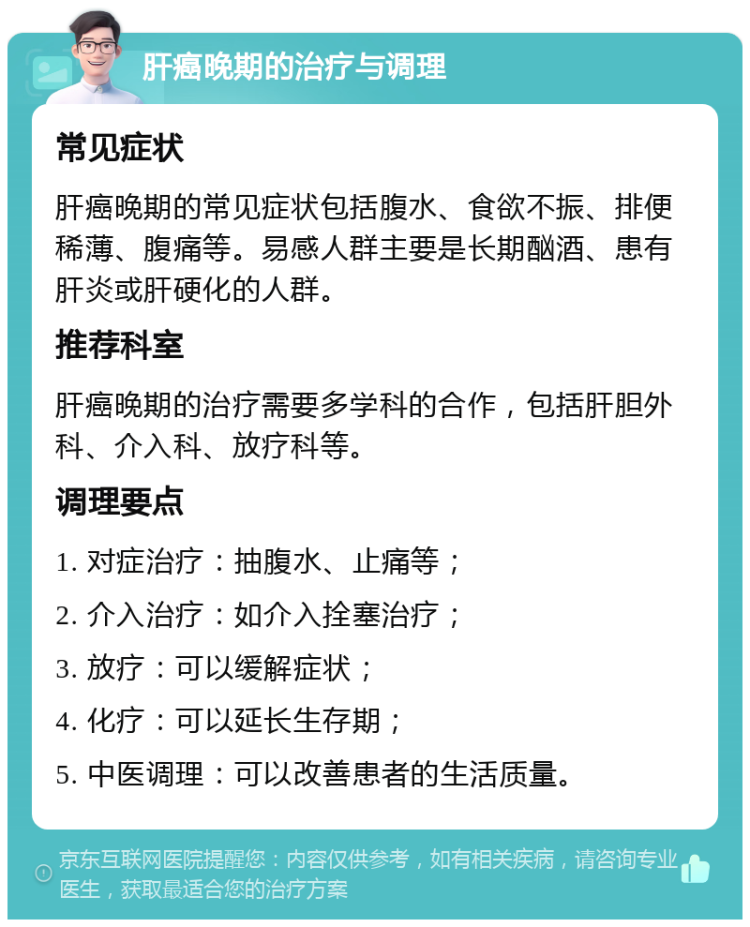 肝癌晚期的治疗与调理 常见症状 肝癌晚期的常见症状包括腹水、食欲不振、排便稀薄、腹痛等。易感人群主要是长期酗酒、患有肝炎或肝硬化的人群。 推荐科室 肝癌晚期的治疗需要多学科的合作，包括肝胆外科、介入科、放疗科等。 调理要点 1. 对症治疗：抽腹水、止痛等； 2. 介入治疗：如介入拴塞治疗； 3. 放疗：可以缓解症状； 4. 化疗：可以延长生存期； 5. 中医调理：可以改善患者的生活质量。