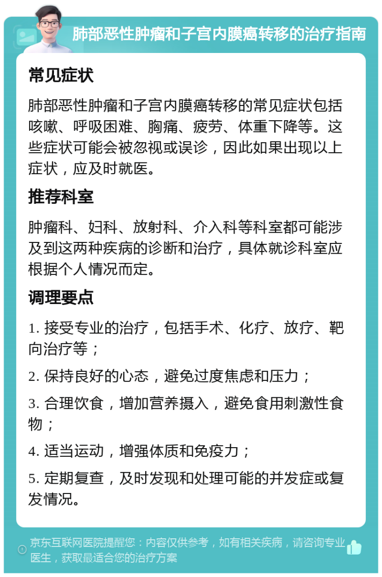 肺部恶性肿瘤和子宫内膜癌转移的治疗指南 常见症状 肺部恶性肿瘤和子宫内膜癌转移的常见症状包括咳嗽、呼吸困难、胸痛、疲劳、体重下降等。这些症状可能会被忽视或误诊，因此如果出现以上症状，应及时就医。 推荐科室 肿瘤科、妇科、放射科、介入科等科室都可能涉及到这两种疾病的诊断和治疗，具体就诊科室应根据个人情况而定。 调理要点 1. 接受专业的治疗，包括手术、化疗、放疗、靶向治疗等； 2. 保持良好的心态，避免过度焦虑和压力； 3. 合理饮食，增加营养摄入，避免食用刺激性食物； 4. 适当运动，增强体质和免疫力； 5. 定期复查，及时发现和处理可能的并发症或复发情况。