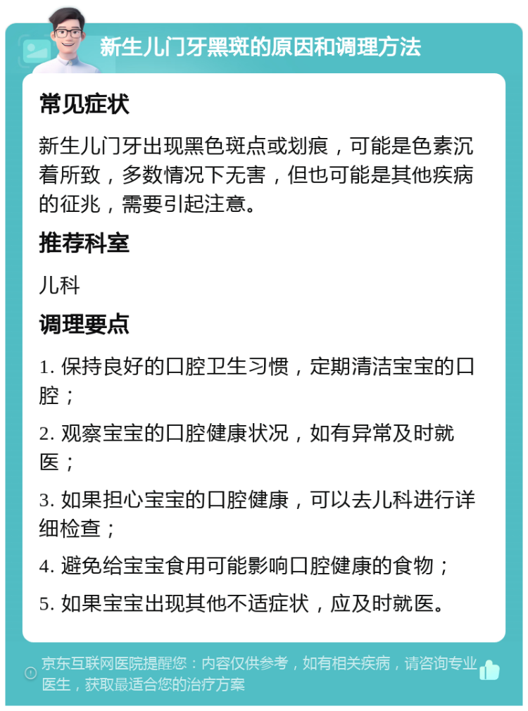 新生儿门牙黑斑的原因和调理方法 常见症状 新生儿门牙出现黑色斑点或划痕，可能是色素沉着所致，多数情况下无害，但也可能是其他疾病的征兆，需要引起注意。 推荐科室 儿科 调理要点 1. 保持良好的口腔卫生习惯，定期清洁宝宝的口腔； 2. 观察宝宝的口腔健康状况，如有异常及时就医； 3. 如果担心宝宝的口腔健康，可以去儿科进行详细检查； 4. 避免给宝宝食用可能影响口腔健康的食物； 5. 如果宝宝出现其他不适症状，应及时就医。