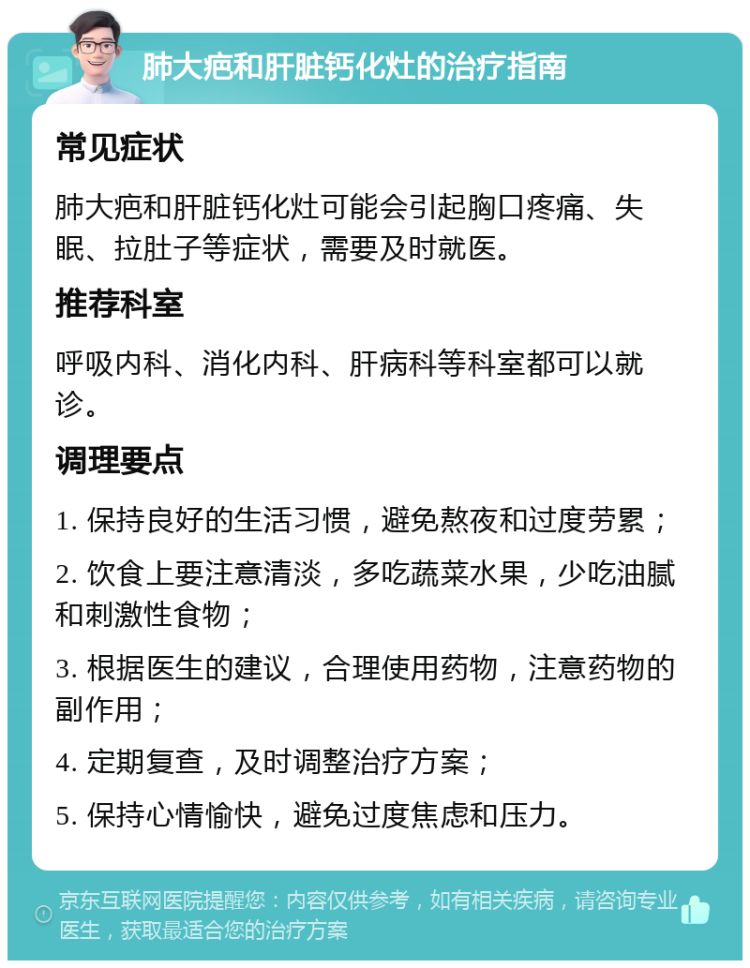 肺大疤和肝脏钙化灶的治疗指南 常见症状 肺大疤和肝脏钙化灶可能会引起胸口疼痛、失眠、拉肚子等症状，需要及时就医。 推荐科室 呼吸内科、消化内科、肝病科等科室都可以就诊。 调理要点 1. 保持良好的生活习惯，避免熬夜和过度劳累； 2. 饮食上要注意清淡，多吃蔬菜水果，少吃油腻和刺激性食物； 3. 根据医生的建议，合理使用药物，注意药物的副作用； 4. 定期复查，及时调整治疗方案； 5. 保持心情愉快，避免过度焦虑和压力。