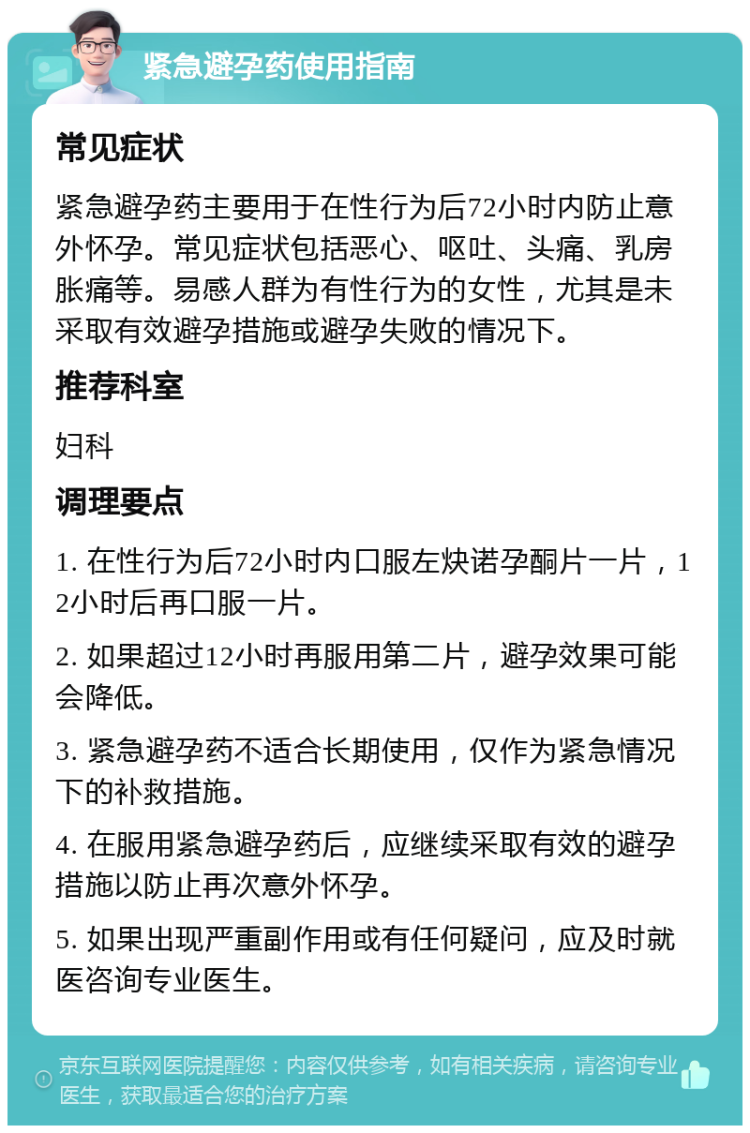 紧急避孕药使用指南 常见症状 紧急避孕药主要用于在性行为后72小时内防止意外怀孕。常见症状包括恶心、呕吐、头痛、乳房胀痛等。易感人群为有性行为的女性，尤其是未采取有效避孕措施或避孕失败的情况下。 推荐科室 妇科 调理要点 1. 在性行为后72小时内口服左炔诺孕酮片一片，12小时后再口服一片。 2. 如果超过12小时再服用第二片，避孕效果可能会降低。 3. 紧急避孕药不适合长期使用，仅作为紧急情况下的补救措施。 4. 在服用紧急避孕药后，应继续采取有效的避孕措施以防止再次意外怀孕。 5. 如果出现严重副作用或有任何疑问，应及时就医咨询专业医生。