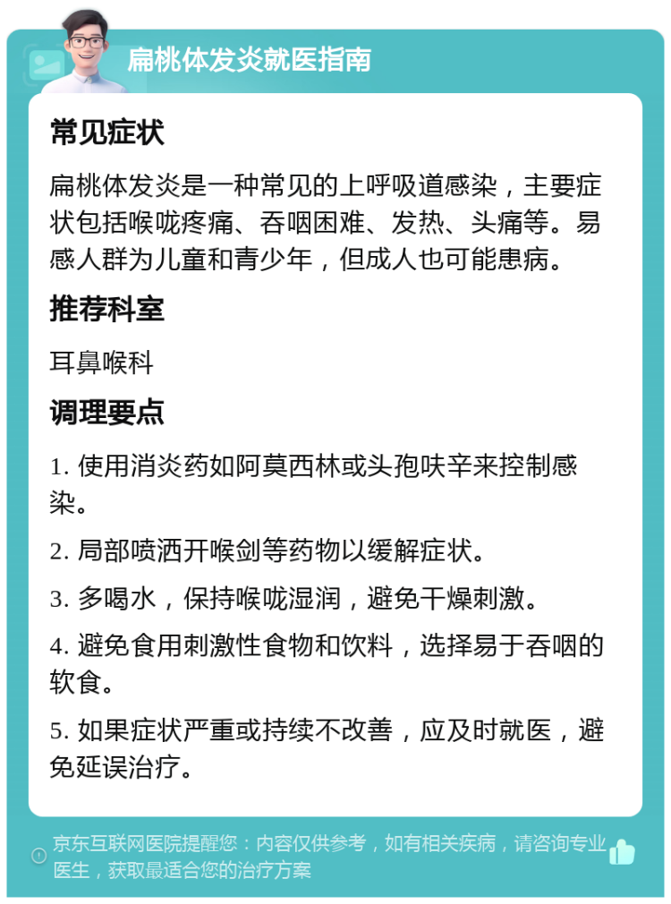 扁桃体发炎就医指南 常见症状 扁桃体发炎是一种常见的上呼吸道感染，主要症状包括喉咙疼痛、吞咽困难、发热、头痛等。易感人群为儿童和青少年，但成人也可能患病。 推荐科室 耳鼻喉科 调理要点 1. 使用消炎药如阿莫西林或头孢呋辛来控制感染。 2. 局部喷洒开喉剑等药物以缓解症状。 3. 多喝水，保持喉咙湿润，避免干燥刺激。 4. 避免食用刺激性食物和饮料，选择易于吞咽的软食。 5. 如果症状严重或持续不改善，应及时就医，避免延误治疗。