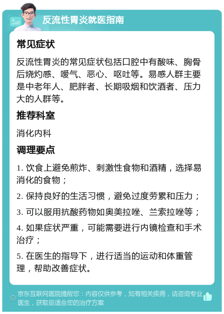 反流性胃炎就医指南 常见症状 反流性胃炎的常见症状包括口腔中有酸味、胸骨后烧灼感、嗳气、恶心、呕吐等。易感人群主要是中老年人、肥胖者、长期吸烟和饮酒者、压力大的人群等。 推荐科室 消化内科 调理要点 1. 饮食上避免煎炸、刺激性食物和酒精，选择易消化的食物； 2. 保持良好的生活习惯，避免过度劳累和压力； 3. 可以服用抗酸药物如奥美拉唑、兰索拉唑等； 4. 如果症状严重，可能需要进行内镜检查和手术治疗； 5. 在医生的指导下，进行适当的运动和体重管理，帮助改善症状。