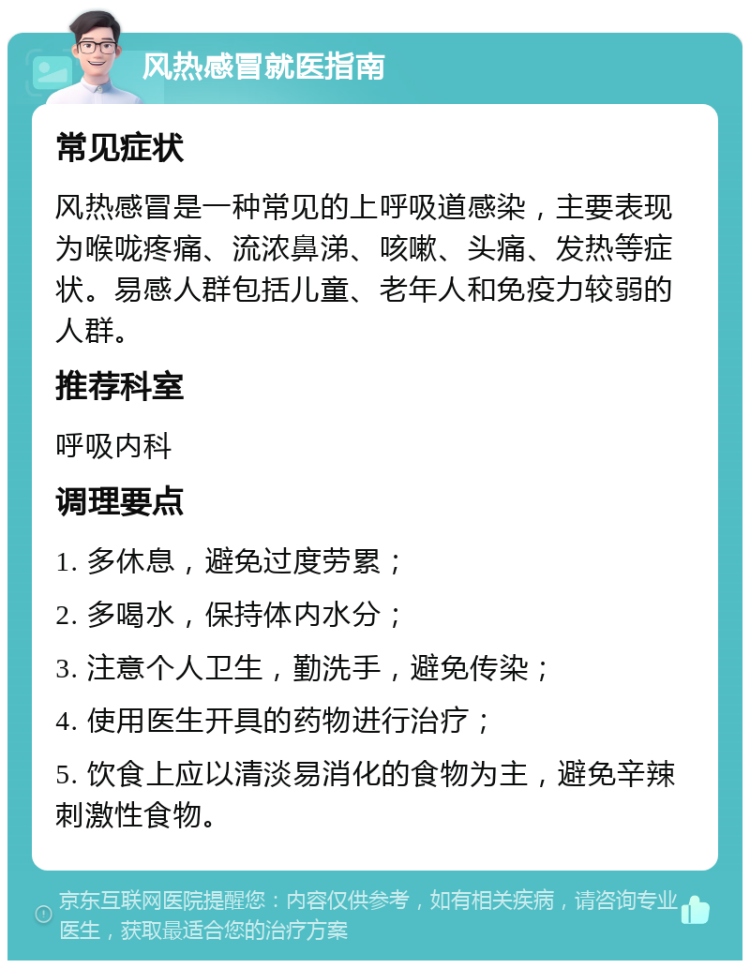 风热感冒就医指南 常见症状 风热感冒是一种常见的上呼吸道感染，主要表现为喉咙疼痛、流浓鼻涕、咳嗽、头痛、发热等症状。易感人群包括儿童、老年人和免疫力较弱的人群。 推荐科室 呼吸内科 调理要点 1. 多休息，避免过度劳累； 2. 多喝水，保持体内水分； 3. 注意个人卫生，勤洗手，避免传染； 4. 使用医生开具的药物进行治疗； 5. 饮食上应以清淡易消化的食物为主，避免辛辣刺激性食物。