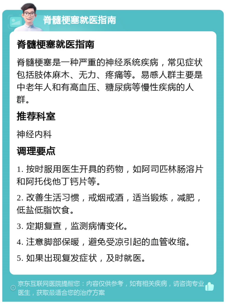 脊髓梗塞就医指南 脊髓梗塞就医指南 脊髓梗塞是一种严重的神经系统疾病，常见症状包括肢体麻木、无力、疼痛等。易感人群主要是中老年人和有高血压、糖尿病等慢性疾病的人群。 推荐科室 神经内科 调理要点 1. 按时服用医生开具的药物，如阿司匹林肠溶片和阿托伐他丁钙片等。 2. 改善生活习惯，戒烟戒酒，适当锻炼，减肥，低盐低脂饮食。 3. 定期复查，监测病情变化。 4. 注意脚部保暖，避免受凉引起的血管收缩。 5. 如果出现复发症状，及时就医。