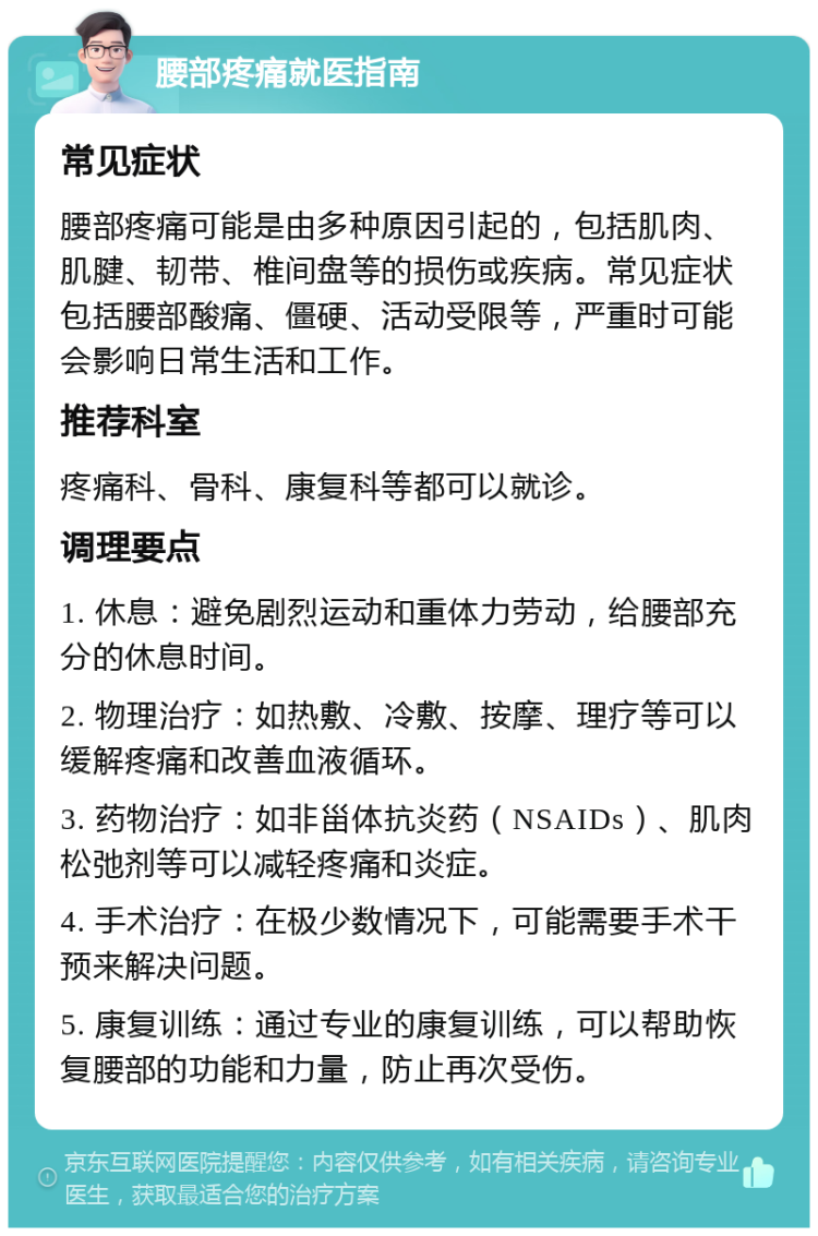 腰部疼痛就医指南 常见症状 腰部疼痛可能是由多种原因引起的，包括肌肉、肌腱、韧带、椎间盘等的损伤或疾病。常见症状包括腰部酸痛、僵硬、活动受限等，严重时可能会影响日常生活和工作。 推荐科室 疼痛科、骨科、康复科等都可以就诊。 调理要点 1. 休息：避免剧烈运动和重体力劳动，给腰部充分的休息时间。 2. 物理治疗：如热敷、冷敷、按摩、理疗等可以缓解疼痛和改善血液循环。 3. 药物治疗：如非甾体抗炎药（NSAIDs）、肌肉松弛剂等可以减轻疼痛和炎症。 4. 手术治疗：在极少数情况下，可能需要手术干预来解决问题。 5. 康复训练：通过专业的康复训练，可以帮助恢复腰部的功能和力量，防止再次受伤。