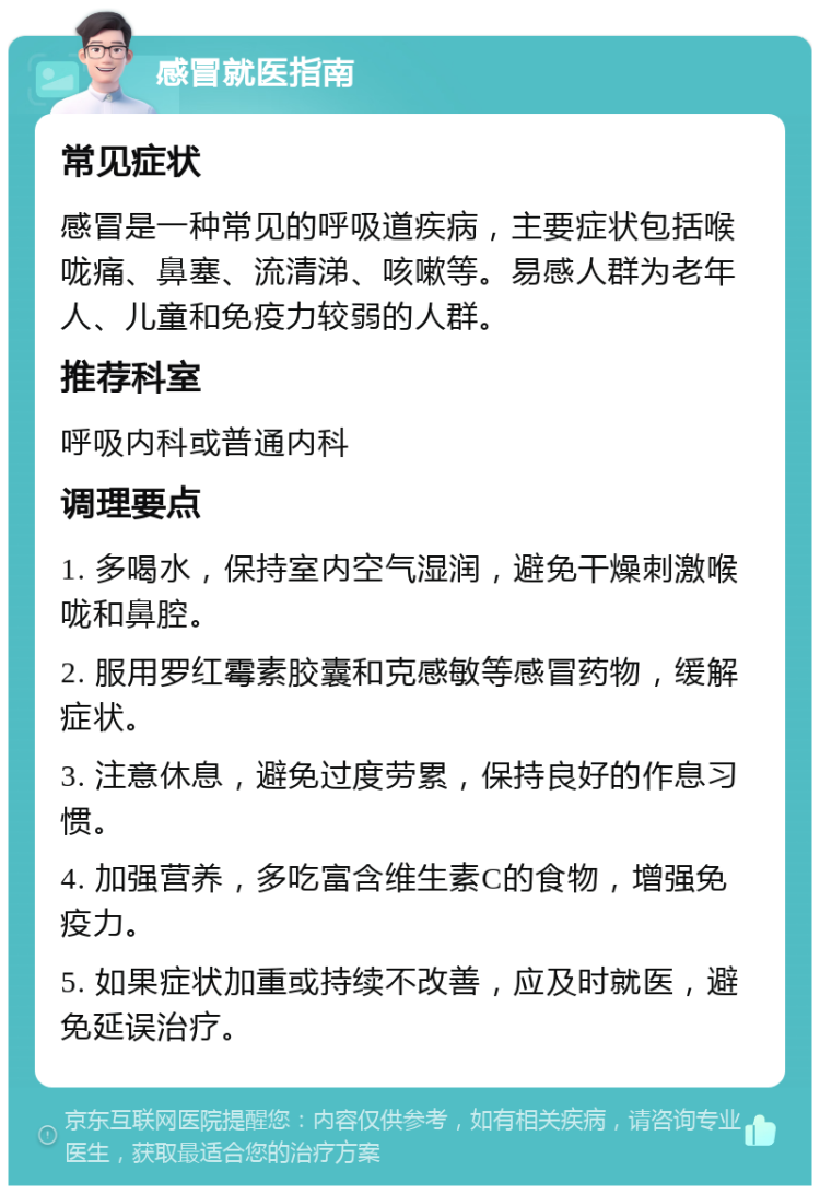 感冒就医指南 常见症状 感冒是一种常见的呼吸道疾病，主要症状包括喉咙痛、鼻塞、流清涕、咳嗽等。易感人群为老年人、儿童和免疫力较弱的人群。 推荐科室 呼吸内科或普通内科 调理要点 1. 多喝水，保持室内空气湿润，避免干燥刺激喉咙和鼻腔。 2. 服用罗红霉素胶囊和克感敏等感冒药物，缓解症状。 3. 注意休息，避免过度劳累，保持良好的作息习惯。 4. 加强营养，多吃富含维生素C的食物，增强免疫力。 5. 如果症状加重或持续不改善，应及时就医，避免延误治疗。